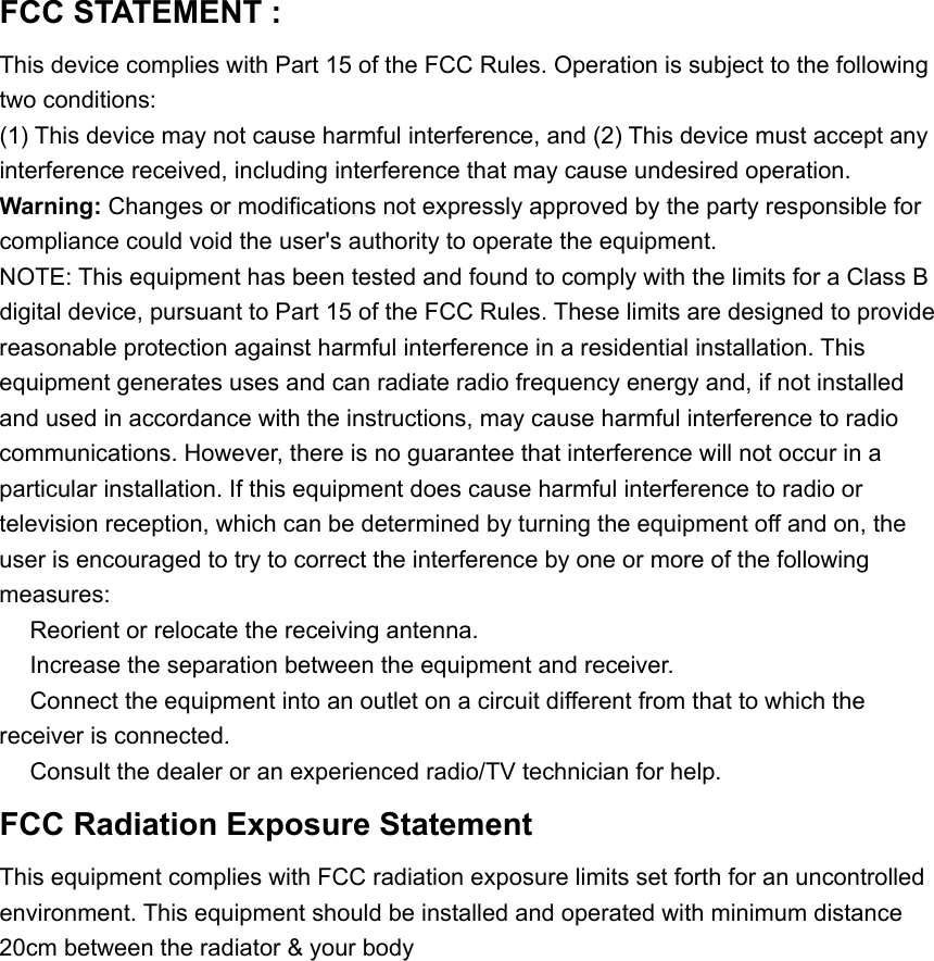 FCC STATEMENT :   This device complies with Part 15 of the FCC Rules. Operation is subject to the following two conditions: (1) This device may not cause harmful interference, and (2) This device must accept any interference received, including interference that may cause undesired operation. Warning: Changes or modifications not expressly approved by the party responsible for compliance could void the user's authority to operate the equipment. NOTE: This equipment has been tested and found to comply with the limits for a Class B digital device, pursuant to Part 15 of the FCC Rules. These limits are designed to provide reasonable protection against harmful interference in a residential installation. This equipment generates uses and can radiate radio frequency energy and, if not installed and used in accordance with the instructions, may cause harmful interference to radio communications. However, there is no guarantee that interference will not occur in a particular installation. If this equipment does cause harmful interference to radio or television reception, which can be determined by turning the equipment off and on, the user is encouraged to try to correct the interference by one or more of the following measures:  Reorient or relocate the r　eceiving antenna.  Increase the separation between the equipment and receiver.　  Connect the equipment into an outlet on a circuit different from that to which the 　receiver is connected.  Consult the dealer or an experienced radio/TV technician for help.　 FCC Radiation Exposure Statement   This equipment complies with FCC radiation exposure limits set forth for an uncontrolled   environment. This equipment should be installed and operated with minimum distance   20cm between the radiator &amp; your body 