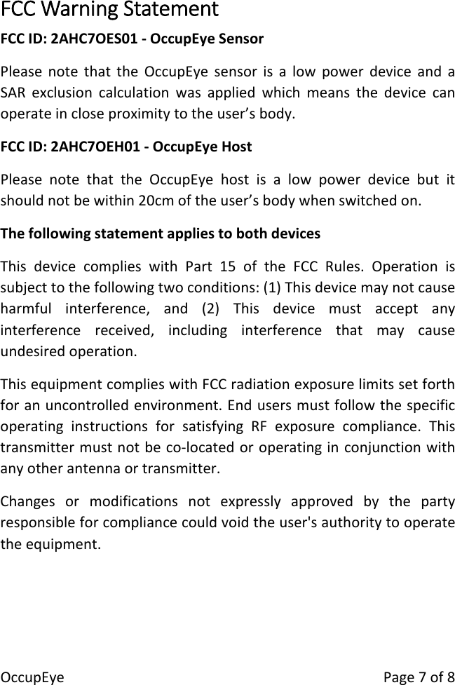 OccupEyePage7of8FCCWarningStatementFCCID:2AHC7OES01‐OccupEyeSensorPleasenotethattheOccupEyesensorisalowpowerdeviceandaSARexclusioncalculationwasappliedwhichmeansthedevicecanoperateincloseproximitytotheuser&rsquo;sbody.FCCID:2AHC7OEH01‐OccupEyeHostPleasenotethattheOccupEyehostisalowpowerdevicebutitshouldnotbewithin20cmoftheuser&rsquo;sbodywhenswitchedon.ThefollowingstatementappliestobothdevicesThisdevicecomplieswithPart15oftheFCCRules.Operationissubjecttothefollowingtwoconditions:(1)Thisdevicemaynotcauseharmfulinterference,and(2)Thisdevicemustacceptanyinterferencereceived,includinginterferencethatmaycauseundesiredoperation.ThisequipmentcomplieswithFCCradiationexposurelimitssetforthforanuncontrolledenvironment.EndusersmustfollowthespecificoperatinginstructionsforsatisfyingRFexposurecompliance.Thistransmittermustnotbeco‐locatedoroperatinginconjunctionwithanyotherantennaortransmitter.Changesormodificationsnotexpresslyapprovedbythepartyresponsibleforcompliancecouldvoidtheuser'sauthoritytooperatetheequipment.
