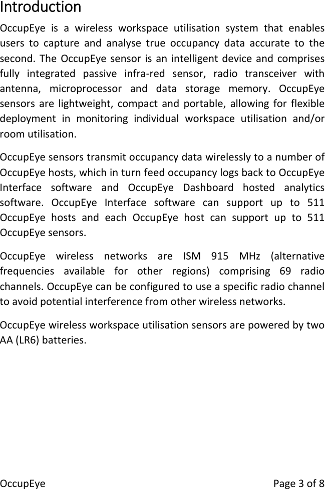 OccupEyePage3of8IntroductionOccupEyeisawirelessworkspaceutilisationsystemthatenablesuserstocaptureandanalysetrueoccupancydataaccuratetothesecond.TheOccupEyesensorisanintelligentdeviceandcomprisesfullyintegratedpassiveinfra‐redsensor,radiotransceiverwithantenna,microprocessoranddatastoragememory.OccupEyesensorsarelightweight,compactandportable,allowingforflexibledeploymentinmonitoringindividualworkspaceutilisationand/orroomutilisation.OccupEyesensorstransmitoccupancydatawirelesslytoanumberofOccupEyehosts,whichinturnfeedoccupancylogsbacktoOccupEyeInterfacesoftwareandOccupEyeDashboardhostedanalyticssoftware.OccupEyeInterfacesoftwarecansupportupto511OccupEyehostsandeachOccupEyehostcansupportupto511OccupEyesensors.OccupEyewirelessnetworksareISM915MHz(alternativefrequenciesavailableforotherregions)comprising69radiochannels.OccupEyecanbeconfiguredtouseaspecificradiochanneltoavoidpotentialinterferencefromotherwirelessnetworks.OccupEyewirelessworkspaceutilisationsensorsarepoweredbytwoAA(LR6)batteries.