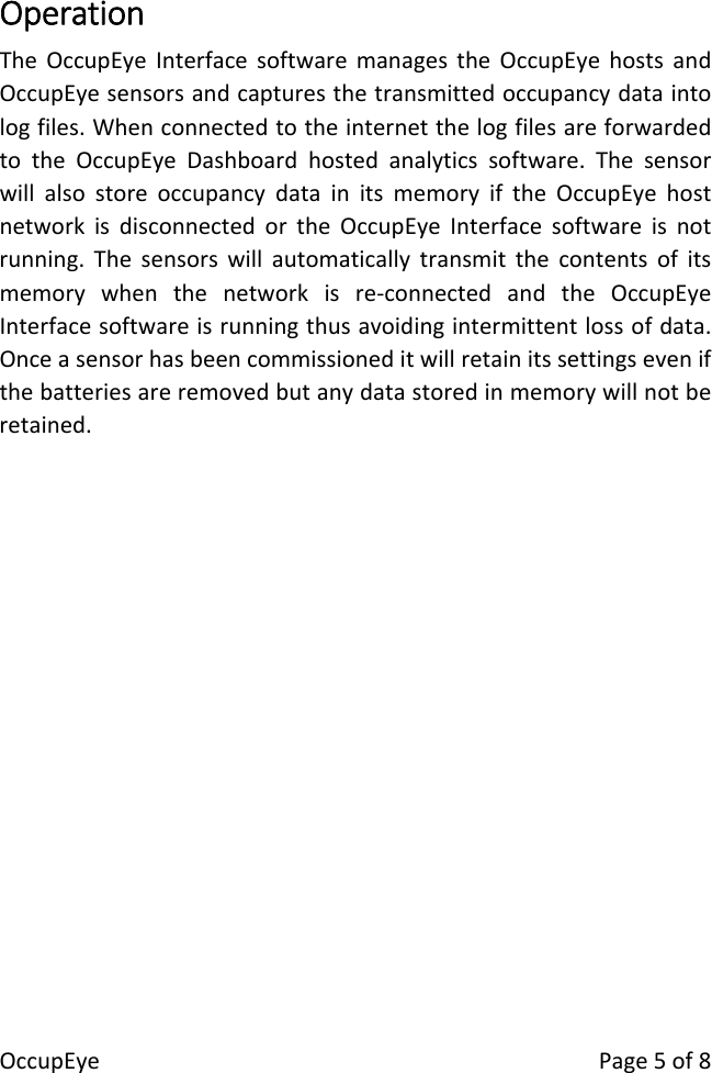 OccupEyePage5of8OperationTheOccupEyeInterfacesoftwaremanagestheOccupEyehostsandOccupEyesensorsandcapturesthetransmittedoccupancydataintologfiles.WhenconnectedtotheinternetthelogfilesareforwardedtotheOccupEyeDashboardhostedanalyticssoftware.ThesensorwillalsostoreoccupancydatainitsmemoryiftheOccupEyehostnetworkisdisconnectedortheOccupEyeInterfacesoftwareisnotrunning.Thesensorswillautomaticallytransmitthecontentsofitsmemorywhenthenetworkisre‐connectedandtheOccupEyeInterfacesoftwareisrunningthusavoidingintermittentlossofdata.Onceasensorhasbeencommissioneditwillretainitssettingsevenifthebatteriesareremovedbutanydatastoredinmemorywillnotberetained.