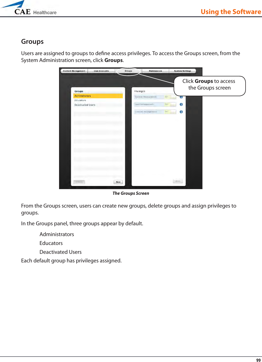 99Using the SoftwareGroupsUsers are assigned to groups to dene access privileges. To access the Groups screen, from the System Administration screen, click Groups.The Groups ScreenFrom the Groups screen, users can create new groups, delete groups and assign privileges to groups. In the Groups panel, three groups appear by default.AdministratorsEducatorsDeactivated UsersEach default group has privileges assigned. Click Groups to access the Groups screen