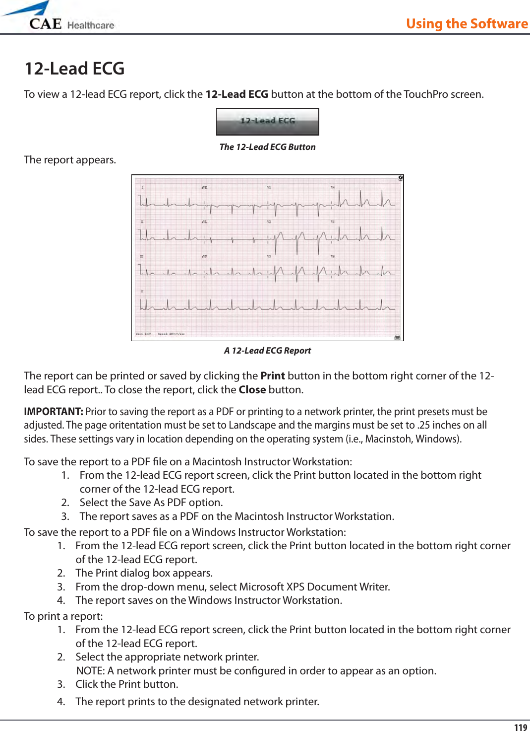 119Using the Software12-Lead ECGTo view a 12-lead ECG report, click the 12-Lead ECG button at the bottom of the TouchPro screen.The 12-Lead ECG ButtonThe report appears.A 12-Lead ECG ReportThe report can be printed or saved by clicking the Print button in the bottom right corner of the 12-lead ECG report.. To close the report, click the Close button.IMPORTANT: Prior to saving the report as a PDF or printing to a network printer, the print presets must be adjusted. The page oritentation must be set to Landscape and the margins must be set to .25 inches on all sides. These settings vary in location depending on the operating system (i.e., Macinstoh, Windows).To save the report to a PDF le on a Macintosh Instructor Workstation:From the 12-lead ECG report screen, click the Print button located in the bottom right 1. corner of the 12-lead ECG report.Select the Save As PDF option.2. The report saves as a PDF on the Macintosh Instructor Workstation.3. To save the report to a PDF le on a Windows Instructor Workstation:From the 12-lead ECG report screen, click the Print button located in the bottom right corner 1. of the 12-lead ECG report.The Print dialog box appears. 2. From the drop-down menu, select Microsoft XPS Document Writer. 3. The report saves on the Windows Instructor Workstation.4. To print a report:From the 12-lead ECG report screen, click the Print button located in the bottom right corner 1. of the 12-lead ECG report.Select the appropriate network printer. 2.         NOTE: A network printer must be congured in order to appear as an option.Click the Print button. 3. The report prints to the designated network printer.4. 