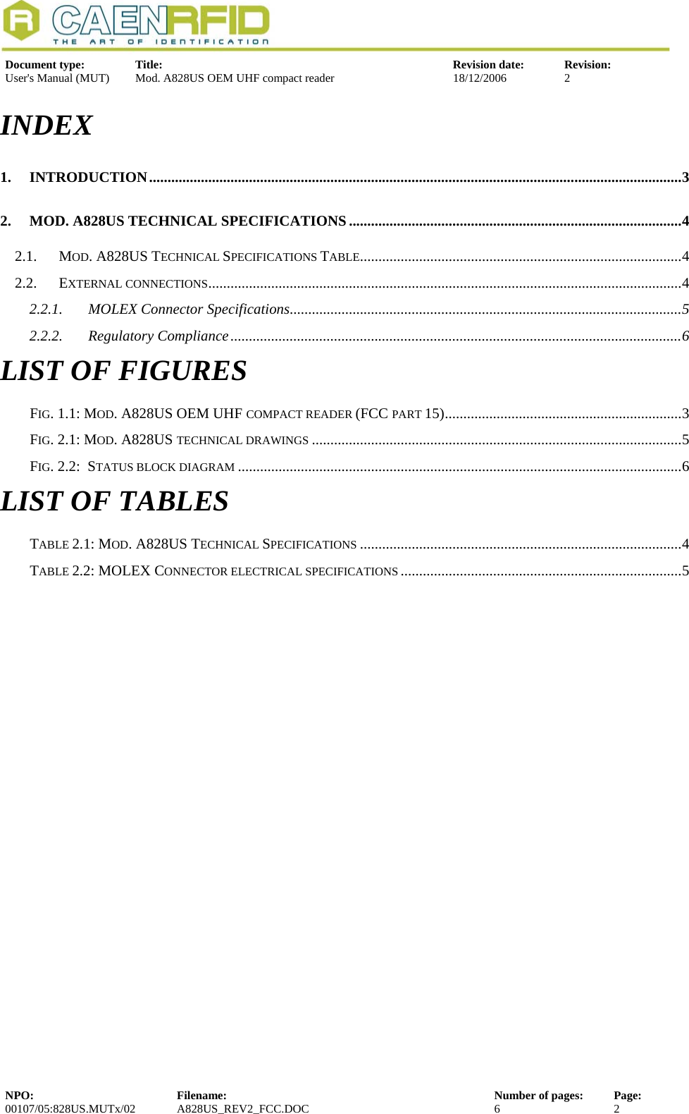   Document type:  Title:  Revision date:  Revision: User&apos;s Manual (MUT)  Mod. A828US OEM UHF compact reader  18/12/2006  2  INDEX 1. INTRODUCTION................................................................................................................................................3 2. MOD. A828US TECHNICAL SPECIFICATIONS ..........................................................................................4 2.1. MOD. A828US TECHNICAL SPECIFICATIONS TABLE.......................................................................................4 2.2. EXTERNAL CONNECTIONS................................................................................................................................4 2.2.1. MOLEX Connector Specifications..........................................................................................................5 2.2.2. Regulatory Compliance..........................................................................................................................6 LIST OF FIGURES FIG. 1.1: MOD. A828US OEM UHF COMPACT READER (FCC PART 15)................................................................3 FIG. 2.1: MOD. A828US TECHNICAL DRAWINGS ....................................................................................................5 FIG. 2.2:  STATUS BLOCK DIAGRAM ........................................................................................................................6 LIST OF TABLES TABLE 2.1: MOD. A828US TECHNICAL SPECIFICATIONS .......................................................................................4 TABLE 2.2: MOLEX CONNECTOR ELECTRICAL SPECIFICATIONS ............................................................................5 NPO:  Filename:  Number of pages:  Page: 00107/05:828US.MUTx/02 A828US_REV2_FCC.DOC 6 2  