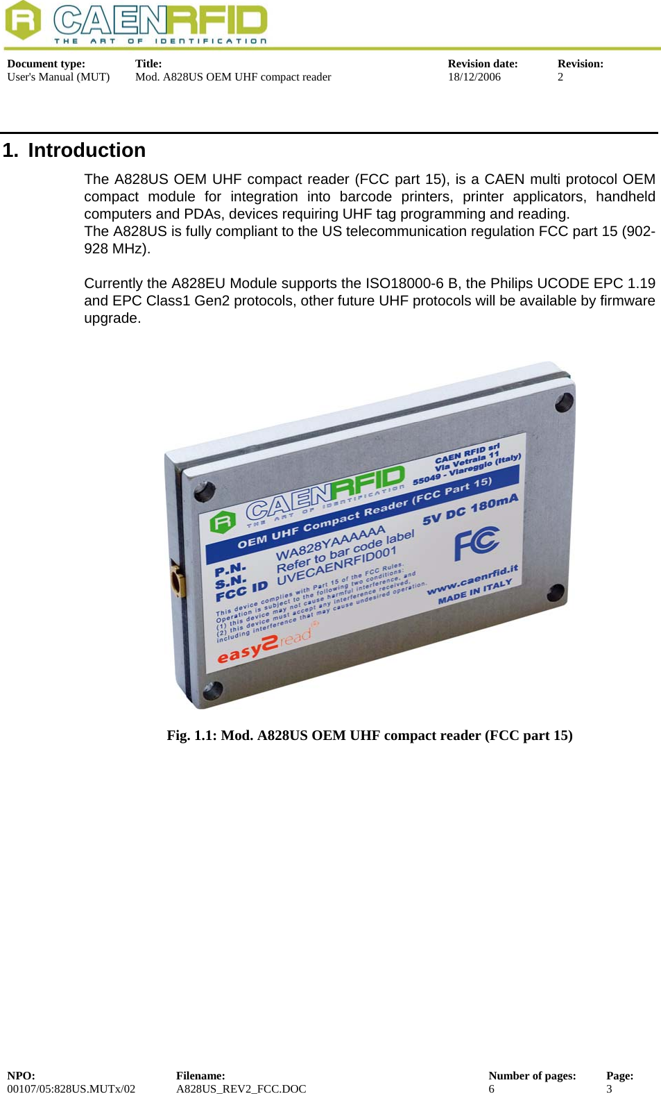  Document type:  Title:  Revision date:  Revision: User&apos;s Manual (MUT)  Mod. A828US OEM UHF compact reader  18/12/2006  2  1. Introduction The A828US OEM UHF compact reader (FCC part 15), is a CAEN multi protocol OEM compact module for integration into barcode printers, printer applicators, handheld computers and PDAs, devices requiring UHF tag programming and reading. The A828US is fully compliant to the US telecommunication regulation FCC part 15 (902-928 MHz).  Currently the A828EU Module supports the ISO18000-6 B, the Philips UCODE EPC 1.19 and EPC Class1 Gen2 protocols, other future UHF protocols will be available by firmware upgrade.    Fig. 1.1: Mod. A828US OEM UHF compact reader (FCC part 15)    NPO:  Filename:  Number of pages:  Page: 00107/05:828US.MUTx/02 A828US_REV2_FCC.DOC 6 3  