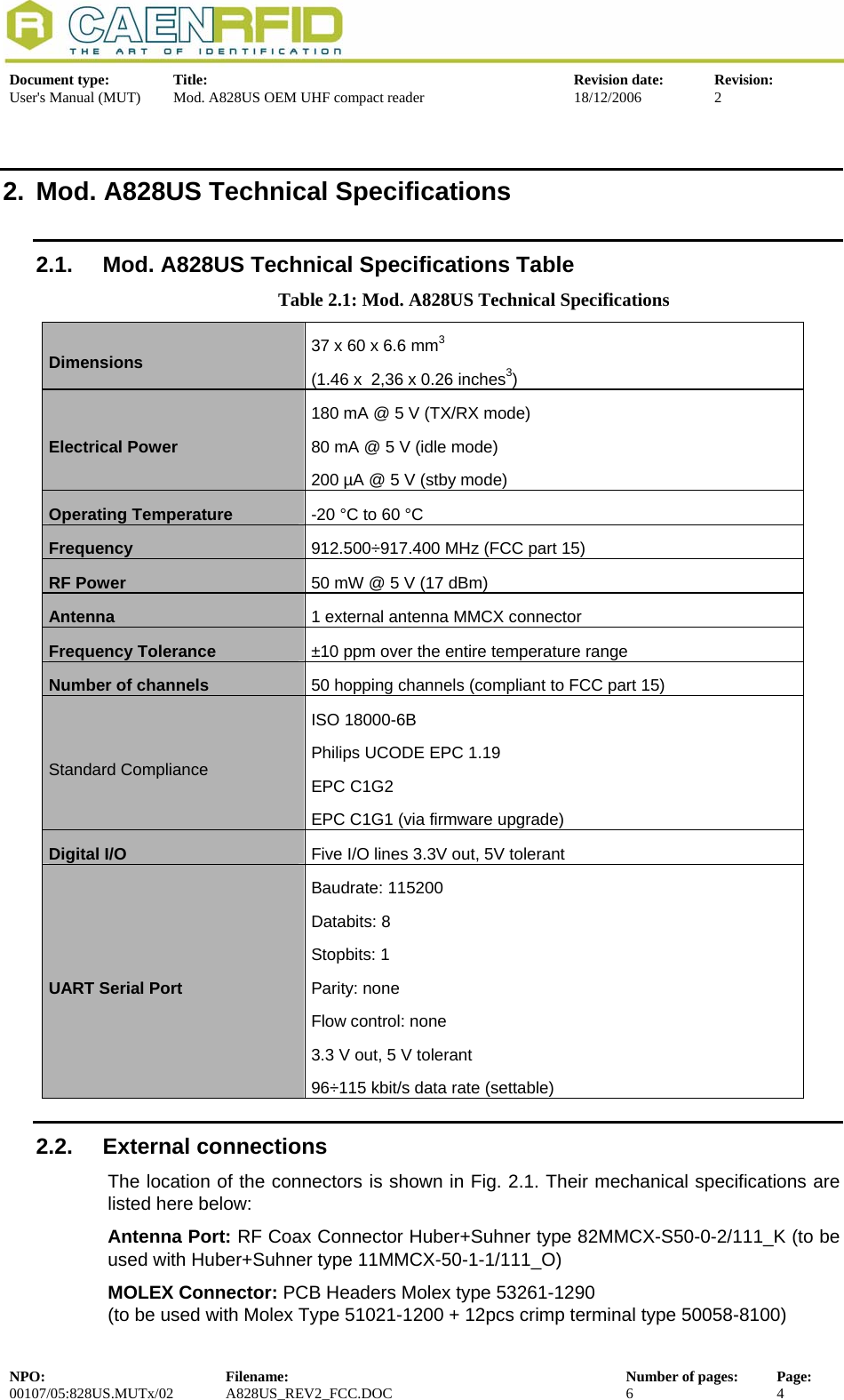  Document type:  Title:  Revision date:  Revision: User&apos;s Manual (MUT)  Mod. A828US OEM UHF compact reader  18/12/2006  2  2.  Mod. A828US Technical Specifications 2.1.  Mod. A828US Technical Specifications Table Table 2.1: Mod. A828US Technical Specifications  Dimensions  37 x 60 x 6.6 mm3(1.46 x  2,36 x 0.26 inches3) Electrical Power  180 mA @ 5 V (TX/RX mode) 80 mA @ 5 V (idle mode) 200 µA @ 5 V (stby mode) Operating Temperature   -20 °C to 60 °C Frequency  912.500÷917.400 MHz (FCC part 15) RF Power  50 mW @ 5 V (17 dBm) Antenna   1 external antenna MMCX connector Frequency Tolerance  ±10 ppm over the entire temperature range Number of channels  50 hopping channels (compliant to FCC part 15) Standard Compliance ISO 18000-6B Philips UCODE EPC 1.19 EPC C1G2 EPC C1G1 (via firmware upgrade) Digital I/O   Five I/O lines 3.3V out, 5V tolerant UART Serial Port Baudrate: 115200 Databits: 8 Stopbits: 1 Parity: none Flow control: none 3.3 V out, 5 V tolerant  96÷115 kbit/s data rate (settable) 2.2. External connections The location of the connectors is shown in Fig. 2.1. Their mechanical specifications are listed here below: Antenna Port: RF Coax Connector Huber+Suhner type 82MMCX-S50-0-2/111_K (to be used with Huber+Suhner type 11MMCX-50-1-1/111_O) MOLEX Connector: PCB Headers Molex type 53261-1290 (to be used with Molex Type 51021-1200 + 12pcs crimp terminal type 50058-8100) NPO:  Filename:  Number of pages:  Page: 00107/05:828US.MUTx/02 A828US_REV2_FCC.DOC 6 4  