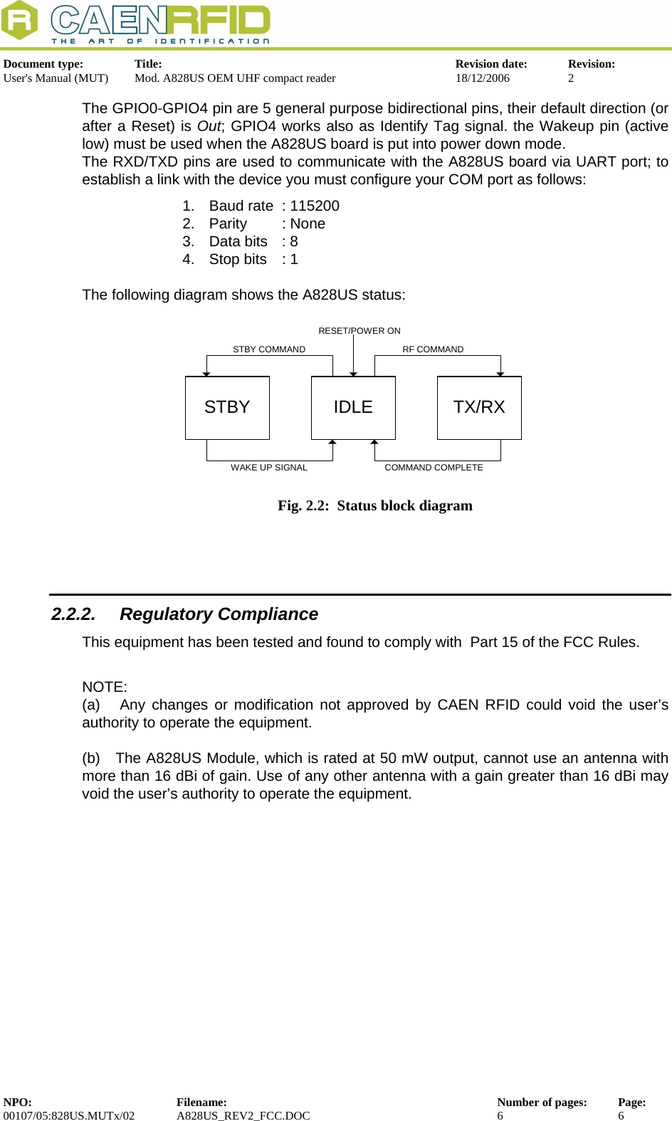  Document type:  Title:  Revision date:  Revision: User&apos;s Manual (MUT)  Mod. A828US OEM UHF compact reader  18/12/2006  2  The GPIO0-GPIO4 pin are 5 general purpose bidirectional pins, their default direction (or after a Reset) is Out; GPIO4 works also as Identify Tag signal. the Wakeup pin (active low) must be used when the A828US board is put into power down mode.  The RXD/TXD pins are used to communicate with the A828US board via UART port; to establish a link with the device you must configure your COM port as follows: 1.  Baud rate  : 115200 2. Parity  : None 3.  Data bits  : 8 4.  Stop bits  : 1  The following diagram shows the A828US status:  STBY IDLE TX/RXRESET/POWER ONSTBY COMMAND RF COMMANDWAKE UP SIGNAL COMMAND COMPLETE  Fig. 2.2:  Status block diagram   2.2.2. Regulatory Compliance This equipment has been tested and found to comply with  Part 15 of the FCC Rules.  NOTE: (a)   Any changes or modification not approved by CAEN RFID could void the user’s authority to operate the equipment.   (b)   The A828US Module, which is rated at 50 mW output, cannot use an antenna with more than 16 dBi of gain. Use of any other antenna with a gain greater than 16 dBi may void the user’s authority to operate the equipment.  NPO:  Filename:  Number of pages:  Page: 00107/05:828US.MUTx/02 A828US_REV2_FCC.DOC 6 6  