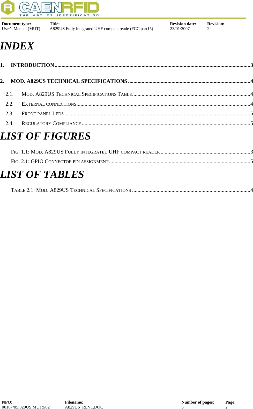   Document type:  Title:  Revision date:  Revision: User&apos;s Manual (MUT)  A829US Fully integrated UHF compact reade (FCC part15)  23/01/2007  2  INDEX 1. INTRODUCTION................................................................................................................................................3 2. MOD. A829US TECHNICAL SPECIFICATIONS ..........................................................................................4 2.1. MOD. A829US TECHNICAL SPECIFICATIONS TABLE.......................................................................................4 2.2. EXTERNAL CONNECTIONS................................................................................................................................4 2.3. FRONT PANEL LEDS.........................................................................................................................................5 2.4. REGULATORY COMPLIANCE............................................................................................................................5 LIST OF FIGURES FIG. 1.1: MOD. A829US FULLY INTEGRATED UHF COMPACT READER ..................................................................3 FIG. 2.1: GPIO CONNECTOR PIN ASSIGNMENT........................................................................................................5 LIST OF TABLES TABLE 2.1: MOD. A829US TECHNICAL SPECIFICATIONS .......................................................................................4 NPO:  Filename:  Number of pages:  Page: 00107/05:829US.MUTx/02 A829US_REV1.DOC  5  2  