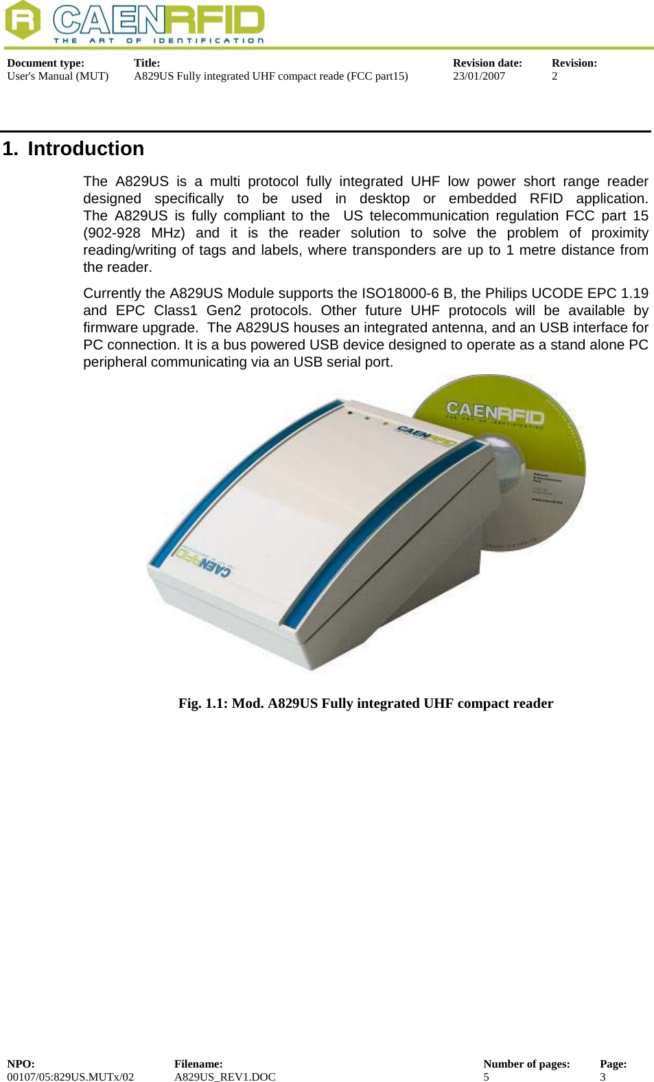  Document type:  Title:  Revision date:  Revision: User&apos;s Manual (MUT)  A829US Fully integrated UHF compact reade (FCC part15)  23/01/2007  2  1. Introduction The A829US is a multi protocol fully integrated UHF low power short range reader designed specifically to be used in desktop or embedded RFID application.  The A829US is fully compliant to the  US telecommunication regulation FCC part 15 (902-928 MHz) and it is the reader solution to solve the problem of proximity reading/writing of tags and labels, where transponders are up to 1 metre distance from the reader.  Currently the A829US Module supports the ISO18000-6 B, the Philips UCODE EPC 1.19 and EPC Class1 Gen2 protocols. Other future UHF protocols will be available by firmware upgrade.  The A829US houses an integrated antenna, and an USB interface for PC connection. It is a bus powered USB device designed to operate as a stand alone PC peripheral communicating via an USB serial port.  Fig. 1.1: Mod. A829US Fully integrated UHF compact reader  NPO:  Filename:  Number of pages:  Page: 00107/05:829US.MUTx/02 A829US_REV1.DOC  5  3  