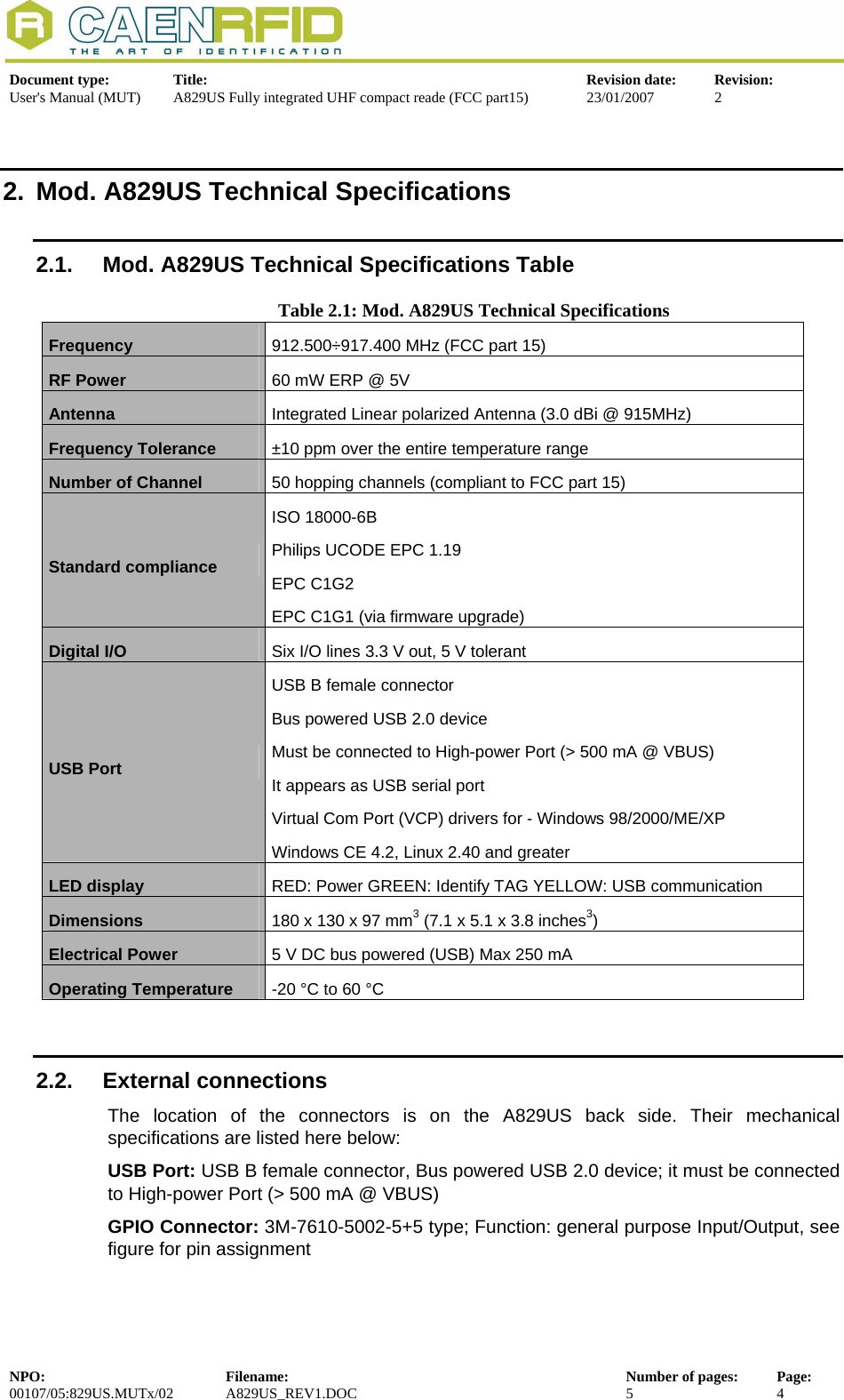  Document type:  Title:  Revision date:  Revision: User&apos;s Manual (MUT)  A829US Fully integrated UHF compact reade (FCC part15)  23/01/2007  2  2.  Mod. A829US Technical Specifications 2.1.  Mod. A829US Technical Specifications Table Table 2.1: Mod. A829US Technical Specifications Frequency  912.500÷917.400 MHz (FCC part 15) RF Power  60 mW ERP @ 5V  Antenna  Integrated Linear polarized Antenna (3.0 dBi @ 915MHz)  Frequency Tolerance  ±10 ppm over the entire temperature range Number of Channel   50 hopping channels (compliant to FCC part 15) Standard compliance  ISO 18000-6B Philips UCODE EPC 1.19 EPC C1G2 EPC C1G1 (via firmware upgrade) Digital I/O  Six I/O lines 3.3 V out, 5 V tolerant USB Port USB B female connector  Bus powered USB 2.0 device  Must be connected to High-power Port (&gt; 500 mA @ VBUS)  It appears as USB serial port  Virtual Com Port (VCP) drivers for - Windows 98/2000/ME/XP Windows CE 4.2, Linux 2.40 and greater LED display  RED: Power GREEN: Identify TAG YELLOW: USB communication Dimensions  180 x 130 x 97 mm3 (7.1 x 5.1 x 3.8 inches3) Electrical Power  5 V DC bus powered (USB) Max 250 mA Operating Temperature  -20 °C to 60 °C  2.2. External connections The location of the connectors is on the A829US back side. Their mechanical specifications are listed here below: USB Port: USB B female connector, Bus powered USB 2.0 device; it must be connected to High-power Port (&gt; 500 mA @ VBUS) GPIO Connector: 3M-7610-5002-5+5 type; Function: general purpose Input/Output, see figure for pin assignment NPO:  Filename:  Number of pages:  Page: 00107/05:829US.MUTx/02 A829US_REV1.DOC  5  4  