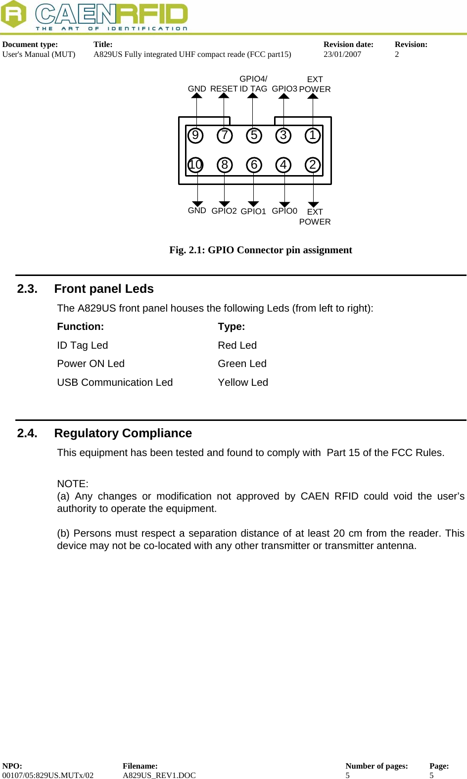  Document type:  Title:  Revision date:  Revision: User&apos;s Manual (MUT)  A829US Fully integrated UHF compact reade (FCC part15)  23/01/2007  2  91078563412EXTPOWERGPIO3GPIO4/ID TAGGPIO2 GPIO1 GPIO0 EXTPOWERGNDGND RESET Fig. 2.1: GPIO Connector pin assignment 2.3.  Front panel Leds The A829US front panel houses the following Leds (from left to right): Function:    Type: ID Tag Led       Red Led     Power ON Led      Green Led   USB Communication Led     Yellow Led  2.4. Regulatory Compliance This equipment has been tested and found to comply with  Part 15 of the FCC Rules.  NOTE: (a) Any changes or modification not approved by CAEN RFID could void the user’s authority to operate the equipment.   (b) Persons must respect a separation distance of at least 20 cm from the reader. This device may not be co-located with any other transmitter or transmitter antenna.  NPO:  Filename:  Number of pages:  Page: 00107/05:829US.MUTx/02 A829US_REV1.DOC  5  5  