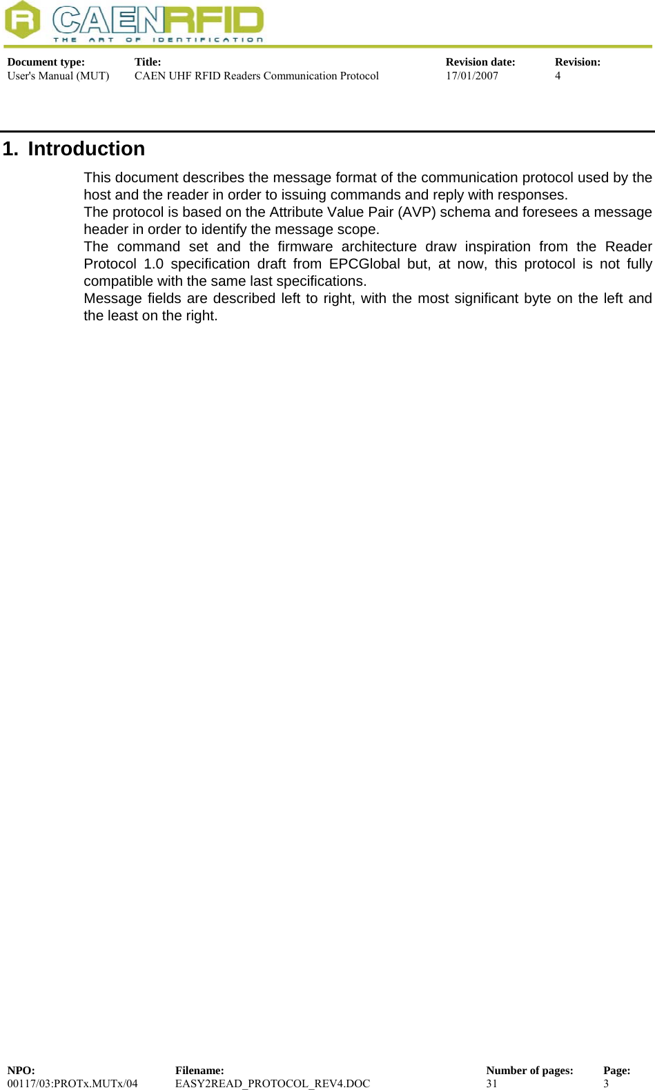  Document type:  Title:  Revision date:  Revision: User&apos;s Manual (MUT)  CAEN UHF RFID Readers Communication Protocol  17/01/2007  4  1. Introduction This document describes the message format of the communication protocol used by the host and the reader in order to issuing commands and reply with responses. The protocol is based on the Attribute Value Pair (AVP) schema and foresees a message header in order to identify the message scope.  The command set and the firmware architecture draw inspiration from the Reader Protocol 1.0 specification draft from EPCGlobal but, at now, this protocol is not fully compatible with the same last specifications. Message fields are described left to right, with the most significant byte on the left and the least on the right.    NPO:  Filename:  Number of pages:  Page: 00117/03:PROTx.MUTx/04 EASY2READ_PROTOCOL_REV4.DOC  31  3  