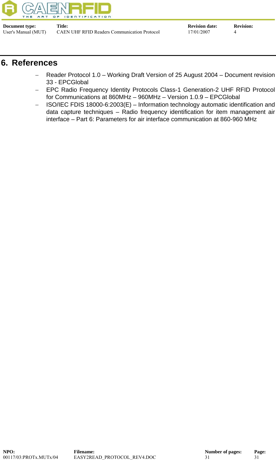  Document type:  Title:  Revision date:  Revision: User&apos;s Manual (MUT)  CAEN UHF RFID Readers Communication Protocol  17/01/2007  4  6. References −  Reader Protocol 1.0 – Working Draft Version of 25 August 2004 – Document revision 33 - EPCGlobal −  EPC Radio Frequency Identity Protocols Class-1 Generation-2 UHF RFID Protocol for Communications at 860MHz – 960MHz – Version 1.0.9 – EPCGlobal −  ISO/IEC FDIS 18000-6:2003(E) – Information technology automatic identification and data capture techniques – Radio frequency identification for item management air interface – Part 6: Parameters for air interface communication at 860-960 MHz NPO:  Filename:  Number of pages:  Page: 00117/03:PROTx.MUTx/04 EASY2READ_PROTOCOL_REV4.DOC  31  31  