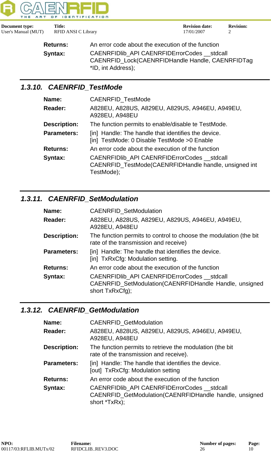  Document type:  Title:  Revision date:  Revision: User&apos;s Manual (MUT)  RFID ANSI C Library  17/01/2007  2  Returns:  An error code about the execution of the function Syntax:  CAENRFIDlib_API CAENRFIDErrorCodes __stdcall CAENRFID_Lock(CAENRFIDHandle Handle, CAENRFIDTag *ID, int Address); 1.3.10. CAENRFID_TestMode Name:  CAENRFID_TestMode Reader:  A828EU, A828US, A829EU, A829US, A946EU, A949EU, A928EU, A948EU  Description:  The function permits to enable/disable te TestMode. Parameters:  [in]  Handle: The handle that identifies the device. [in]  TestMode: 0 Disable TestMode &gt;0 Enable Returns:  An error code about the execution of the function Syntax:  CAENRFIDlib_API CAENRFIDErrorCodes __stdcall CAENRFID_TestMode(CAENRFIDHandle handle, unsigned int TestMode);  1.3.11. CAENRFID_SetModulation Name:  CAENRFID_SetModulation Reader:  A828EU, A828US, A829EU, A829US, A946EU, A949EU, A928EU, A948EU  Description:  The function permits to control to choose the modulation (the bit rate of the transmission and receive) Parameters:  [in]  Handle: The handle that identifies the device. [in]  TxRxCfg: Modulation setting. Returns:  An error code about the execution of the function Syntax:  CAENRFIDlib_API CAENRFIDErrorCodes __stdcall CAENRFID_SetModulation(CAENRFIDHandle Handle, unsigned short TxRxCfg); 1.3.12. CAENRFID_GetModulation Name:  CAENRFID_GetModulation Reader:  A828EU, A828US, A829EU, A829US, A946EU, A949EU, A928EU, A948EU  Description:  The function permits to retrieve the modulation (the bit rate of the transmission and receive). Parameters:  [in]  Handle: The handle that identifies the device. [out]  TxRxCfg: Modulation setting Returns:  An error code about the execution of the function Syntax:  CAENRFIDlib_API CAENRFIDErrorCodes __stdcall  CAENRFID_GetModulation(CAENRFIDHandle handle, unsigned short *TxRx);  NPO:  Filename:  Number of pages:  Page: 00117/03:RFLIB.MUTx/02 RFIDCLIB_REV3.DOC  26  10  