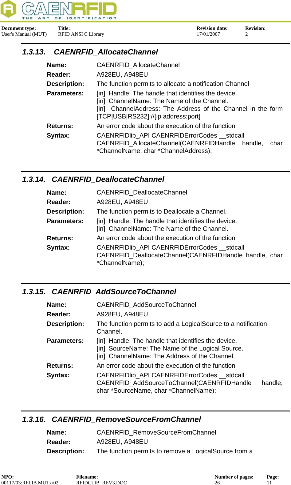  Document type:  Title:  Revision date:  Revision: User&apos;s Manual (MUT)  RFID ANSI C Library  17/01/2007  2  1.3.13.  CAENRFID_AllocateChannel Name:  CAENRFID_AllocateChannel Reader:  A928EU, A948EU  Description:  The function permits to allocate a notification Channel Parameters:  [in]  Handle: The handle that identifies the device. [in]  ChannelName: The Name of the Channel. [in]  ChannelAddress: The Address of the Channel in the form [TCP|USB|RS232]://[ip address:port] Returns:  An error code about the execution of the function Syntax:  CAENRFIDlib_API CAENRFIDErrorCodes __stdcall CAENRFID_AllocateChannel(CAENRFIDHandle handle, char *ChannelName, char *ChannelAddress);  1.3.14. CAENRFID_DeallocateChannel Name:  CAENRFID_DeallocateChannel Reader:  A928EU, A948EU  Description:  The function permits to Deallocate a Channel. Parameters:  [in]  Handle: The handle that identifies the device. [in]  ChannelName: The Name of the Channel. Returns:  An error code about the execution of the function Syntax:  CAENRFIDlib_API CAENRFIDErrorCodes __stdcall CAENRFID_DeallocateChannel(CAENRFIDHandle handle, char *ChannelName);  1.3.15. CAENRFID_AddSourceToChannel Name:  CAENRFID_AddSourceToChannel Reader:  A928EU, A948EU  Description:  The function permits to add a LogicalSource to a notification Channel. Parameters:  [in]  Handle: The handle that identifies the device. [in]  SourceName: The Name of the Logical Source. [in]  ChannelName: The Address of the Channel. Returns:  An error code about the execution of the function Syntax:  CAENRFIDlib_API CAENRFIDErrorCodes __stdcall CAENRFID_AddSourceToChannel(CAENRFIDHandle handle, char *SourceName, char *ChannelName);  1.3.16. CAENRFID_RemoveSourceFromChannel Name:  CAENRFID_RemoveSourceFromChannel Reader:  A928EU, A948EU  Description:  The function permits to remove a LogicalSource from a NPO:  Filename:  Number of pages:  Page: 00117/03:RFLIB.MUTx/02 RFIDCLIB_REV3.DOC  26  11  