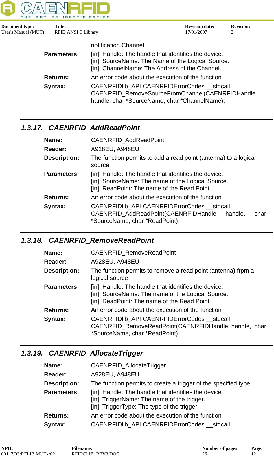  Document type:  Title:  Revision date:  Revision: User&apos;s Manual (MUT)  RFID ANSI C Library  17/01/2007  2  notification Channel Parameters:  [in]  Handle: The handle that identifies the device. [in]  SourceName: The Name of the Logical Source. [in]  ChannelName: The Address of the Channel. Returns:  An error code about the execution of the function Syntax:  CAENRFIDlib_API CAENRFIDErrorCodes __stdcall  CAENRFID_RemoveSourceFromChannel(CAENRFIDHandle handle, char *SourceName, char *ChannelName);  1.3.17. CAENRFID_AddReadPoint Name:  CAENRFID_AddReadPoint Reader:  A928EU, A948EU  Description:  The function permits to add a read point (antenna) to a logical source Parameters:  [in]  Handle: The handle that identifies the device. [in]  SourceName: The name of the Logical Source. [in]  ReadPoint: The name of the Read Point. Returns:  An error code about the execution of the function Syntax:  CAENRFIDlib_API CAENRFIDErrorCodes __stdcall CAENRFID_AddReadPoint(CAENRFIDHandle handle, char *SourceName, char *ReadPoint); 1.3.18. CAENRFID_RemoveReadPoint Name:  CAENRFID_RemoveReadPoint Reader:  A928EU, A948EU  Description:  The function permits to remove a read point (antenna) frpm a logical source Parameters:  [in]  Handle: The handle that identifies the device. [in]  SourceName: The name of the Logical Source. [in]  ReadPoint: The name of the Read Point. Returns:  An error code about the execution of the function Syntax:  CAENRFIDlib_API CAENRFIDErrorCodes __stdcall CAENRFID_RemoveReadPoint(CAENRFIDHandle handle, char *SourceName, char *ReadPoint); 1.3.19. CAENRFID_AllocateTrigger Name:  CAENRFID_AllocateTrigger Reader:  A928EU, A948EU  Description:  The function permits to create a trigger of the specified type Parameters:  [in]  Handle: The handle that identifies the device. [in]  TriggerName: The name of the trigger. [in]  TriggerType: The type of the trigger. Returns:  An error code about the execution of the function Syntax:  CAENRFIDlib_API CAENRFIDErrorCodes __stdcall NPO:  Filename:  Number of pages:  Page: 00117/03:RFLIB.MUTx/02 RFIDCLIB_REV3.DOC  26  12  