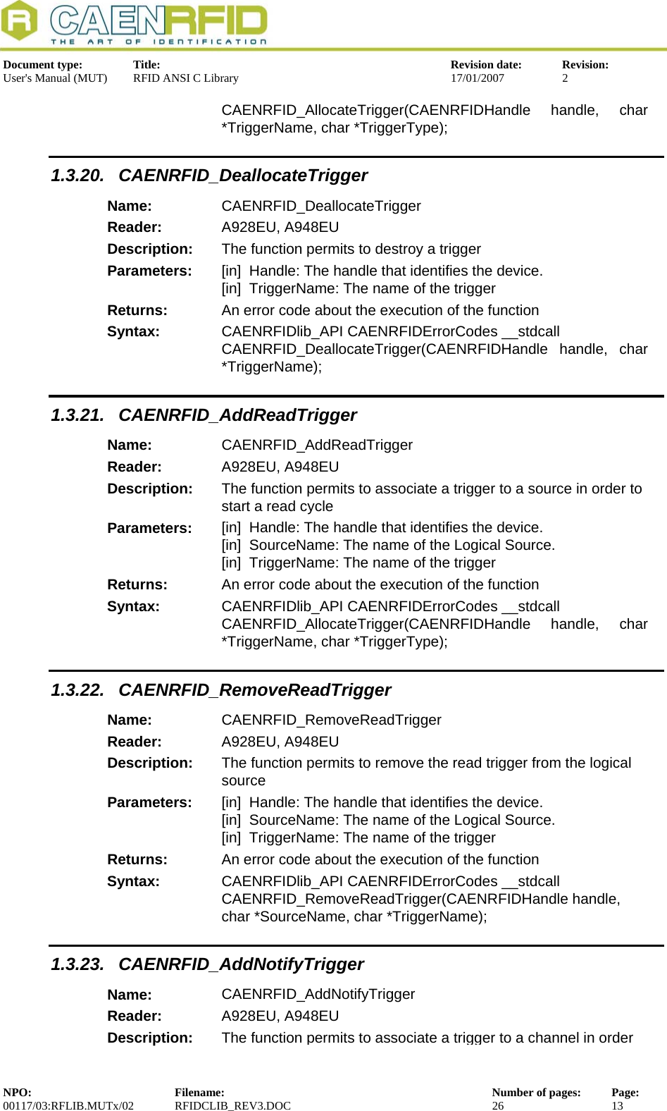  Document type:  Title:  Revision date:  Revision: User&apos;s Manual (MUT)  RFID ANSI C Library  17/01/2007  2  CAENRFID_AllocateTrigger(CAENRFIDHandle handle, char *TriggerName, char *TriggerType); 1.3.20. CAENRFID_DeallocateTrigger Name:  CAENRFID_DeallocateTrigger Reader:  A928EU, A948EU  Description:  The function permits to destroy a trigger Parameters:  [in]  Handle: The handle that identifies the device. [in]  TriggerName: The name of the trigger Returns:  An error code about the execution of the function Syntax:  CAENRFIDlib_API CAENRFIDErrorCodes __stdcall CAENRFID_DeallocateTrigger(CAENRFIDHandle handle, char *TriggerName); 1.3.21. CAENRFID_AddReadTrigger Name:  CAENRFID_AddReadTrigger Reader:  A928EU, A948EU  Description:  The function permits to associate a trigger to a source in order to start a read cycle Parameters:  [in]  Handle: The handle that identifies the device. [in]  SourceName: The name of the Logical Source. [in]  TriggerName: The name of the trigger Returns:  An error code about the execution of the function Syntax:  CAENRFIDlib_API CAENRFIDErrorCodes __stdcall CAENRFID_AllocateTrigger(CAENRFIDHandle handle, char *TriggerName, char *TriggerType); 1.3.22. CAENRFID_RemoveReadTrigger Name:  CAENRFID_RemoveReadTrigger Reader:  A928EU, A948EU  Description:  The function permits to remove the read trigger from the logical source Parameters:  [in]  Handle: The handle that identifies the device. [in]  SourceName: The name of the Logical Source. [in]  TriggerName: The name of the trigger Returns:  An error code about the execution of the function Syntax:  CAENRFIDlib_API CAENRFIDErrorCodes __stdcall CAENRFID_RemoveReadTrigger(CAENRFIDHandle handle, char *SourceName, char *TriggerName); 1.3.23. CAENRFID_AddNotifyTrigger Name:  CAENRFID_AddNotifyTrigger Reader:  A928EU, A948EU  Description:  The function permits to associate a trigger to a channel in order NPO:  Filename:  Number of pages:  Page: 00117/03:RFLIB.MUTx/02 RFIDCLIB_REV3.DOC  26  13  