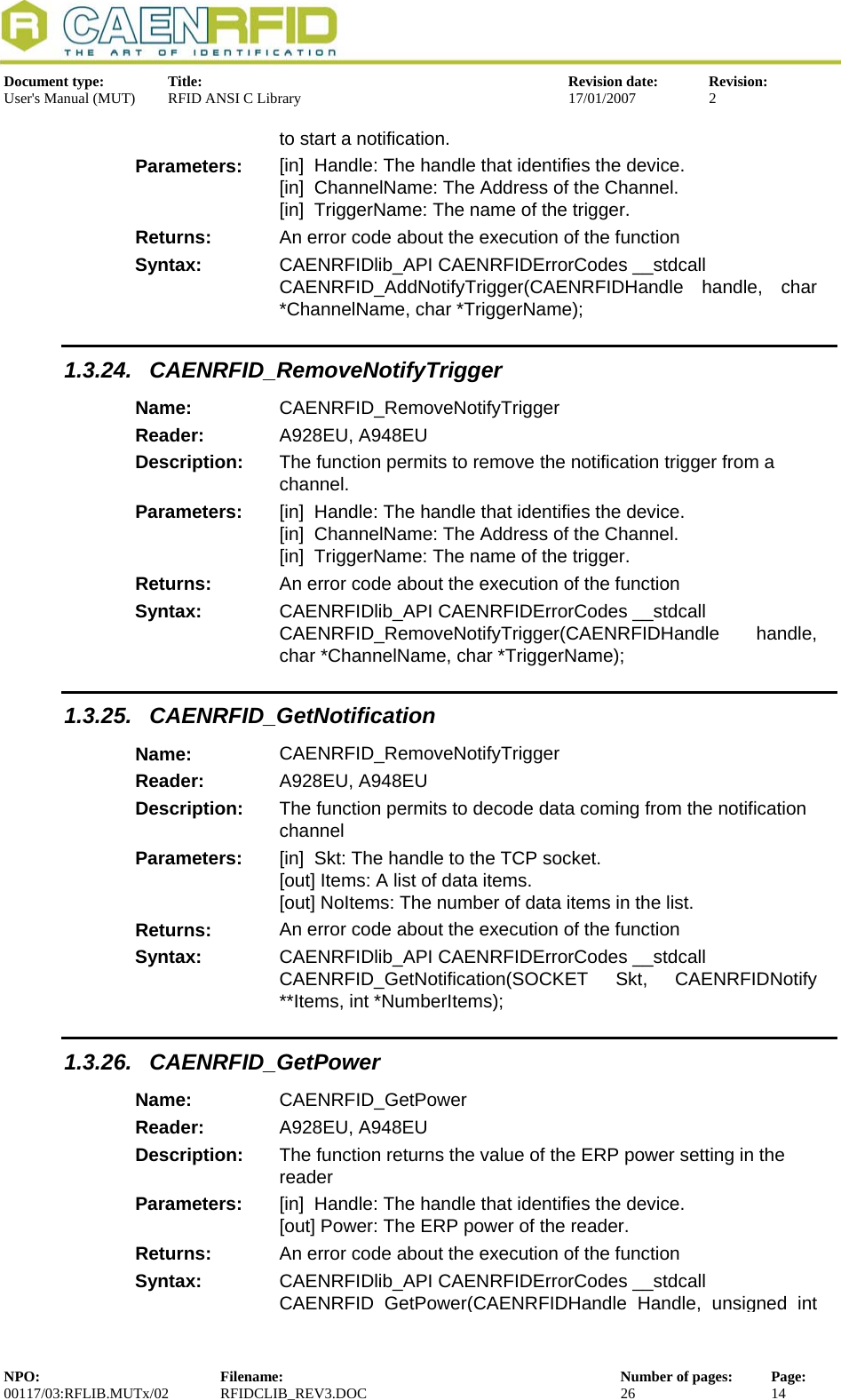  Document type:  Title:  Revision date:  Revision: User&apos;s Manual (MUT)  RFID ANSI C Library  17/01/2007  2  to start a notification. Parameters:  [in]  Handle: The handle that identifies the device. [in]  ChannelName: The Address of the Channel. [in]  TriggerName: The name of the trigger. Returns:  An error code about the execution of the function Syntax:  CAENRFIDlib_API CAENRFIDErrorCodes __stdcall CAENRFID_AddNotifyTrigger(CAENRFIDHandle handle, char *ChannelName, char *TriggerName); 1.3.24. CAENRFID_RemoveNotifyTrigger Name:  CAENRFID_RemoveNotifyTrigger Reader:  A928EU, A948EU  Description:  The function permits to remove the notification trigger from a channel. Parameters:  [in]  Handle: The handle that identifies the device. [in]  ChannelName: The Address of the Channel. [in]  TriggerName: The name of the trigger. Returns:  An error code about the execution of the function Syntax:  CAENRFIDlib_API CAENRFIDErrorCodes __stdcall CAENRFID_RemoveNotifyTrigger(CAENRFIDHandle handle, char *ChannelName, char *TriggerName); 1.3.25. CAENRFID_GetNotification Name:  CAENRFID_RemoveNotifyTrigger Reader:  A928EU, A948EU  Description:  The function permits to decode data coming from the notification channel Parameters:  [in]  Skt: The handle to the TCP socket. [out] Items: A list of data items. [out] NoItems: The number of data items in the list. Returns:  An error code about the execution of the function Syntax:  CAENRFIDlib_API CAENRFIDErrorCodes __stdcall CAENRFID_GetNotification(SOCKET Skt, CAENRFIDNotify **Items, int *NumberItems); 1.3.26. CAENRFID_GetPower Name:  CAENRFID_GetPower Reader:  A928EU, A948EU  Description:  The function returns the value of the ERP power setting in the reader Parameters:  [in]  Handle: The handle that identifies the device. [out] Power: The ERP power of the reader. Returns:  An error code about the execution of the function Syntax:  CAENRFIDlib_API CAENRFIDErrorCodes __stdcall CAENRFID GetPower(CAENRFIDHandle Handle, unsigned int NPO:  Filename:  Number of pages:  Page: 00117/03:RFLIB.MUTx/02 RFIDCLIB_REV3.DOC  26  14  