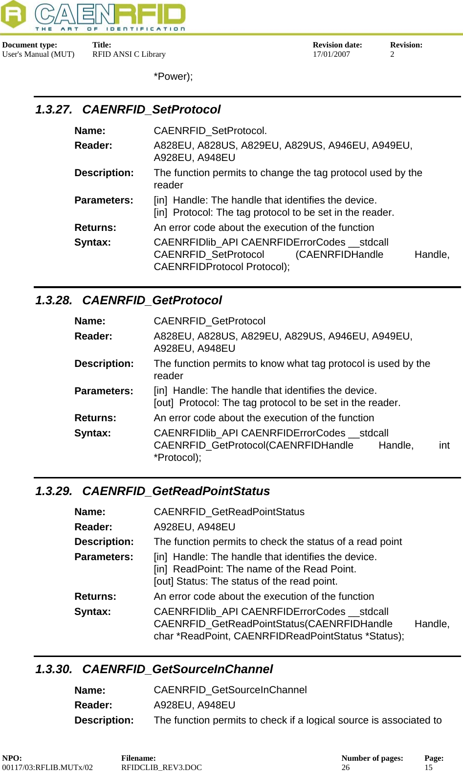  Document type:  Title:  Revision date:  Revision: User&apos;s Manual (MUT)  RFID ANSI C Library  17/01/2007  2  *Power); 1.3.27. CAENRFID_SetProtocol Name:  CAENRFID_SetProtocol. Reader:  A828EU, A828US, A829EU, A829US, A946EU, A949EU, A928EU, A948EU  Description:  The function permits to change the tag protocol used by the reader Parameters:  [in]  Handle: The handle that identifies the device. [in]  Protocol: The tag protocol to be set in the reader. Returns:  An error code about the execution of the function Syntax:  CAENRFIDlib_API CAENRFIDErrorCodes __stdcall CAENRFID_SetProtocol  (CAENRFIDHandle Handle, CAENRFIDProtocol Protocol); 1.3.28. CAENRFID_GetProtocol Name:  CAENRFID_GetProtocol Reader:  A828EU, A828US, A829EU, A829US, A946EU, A949EU, A928EU, A948EU  Description:  The function permits to know what tag protocol is used by the reader Parameters:  [in]  Handle: The handle that identifies the device. [out]  Protocol: The tag protocol to be set in the reader. Returns:  An error code about the execution of the function Syntax:  CAENRFIDlib_API CAENRFIDErrorCodes __stdcall CAENRFID_GetProtocol(CAENRFIDHandle Handle, int *Protocol); 1.3.29. CAENRFID_GetReadPointStatus Name:  CAENRFID_GetReadPointStatus Reader:  A928EU, A948EU  Description:  The function permits to check the status of a read point Parameters:  [in]  Handle: The handle that identifies the device. [in]  ReadPoint: The name of the Read Point. [out] Status: The status of the read point. Returns:  An error code about the execution of the function Syntax:  CAENRFIDlib_API CAENRFIDErrorCodes __stdcall CAENRFID_GetReadPointStatus(CAENRFIDHandle Handle, char *ReadPoint, CAENRFIDReadPointStatus *Status); 1.3.30. CAENRFID_GetSourceInChannel Name:  CAENRFID_GetSourceInChannel Reader:  A928EU, A948EU  Description:  The function permits to check if a logical source is associated to NPO:  Filename:  Number of pages:  Page: 00117/03:RFLIB.MUTx/02 RFIDCLIB_REV3.DOC  26  15  