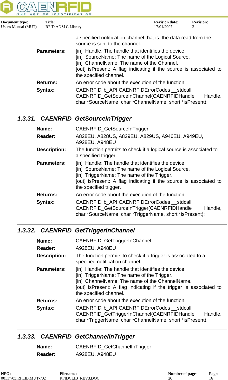  Document type:  Title:  Revision date:  Revision: User&apos;s Manual (MUT)  RFID ANSI C Library  17/01/2007  2  a specified notification channel that is, the data read from the source is sent to the channel. Parameters:  [in]  Handle: The handle that identifies the device. [in]  SourceName: The name of the Logical Source. [in]  ChannelName: The name of the Channel. [out] isPresent: A flag indicating if the source is associated to  the specified channel. Returns:  An error code about the execution of the function Syntax:  CAENRFIDlib_API CAENRFIDErrorCodes __stdcall CAENRFID_GetSourceInChannel(CAENRFIDHandle Handle, char *SourceName, char *ChannelName, short *isPresent); 1.3.31. CAENRFID_GetSourceInTrigger Name:  CAENRFID_GetSourceInTrigger Reader:  A828EU, A828US, A829EU, A829US, A946EU, A949EU, A928EU, A948EU  Description:  The function permits to check if a logical source is associated to a specified trigger. Parameters:  [in]  Handle: The handle that identifies the device. [in]  SourceName: The name of the Logical Source. [in]  TriggerName: The name of the Trigger. [out] isPresent: A flag indicating if the source is associated to  the specified trigger. Returns:  An error code about the execution of the function Syntax:  CAENRFIDlib_API CAENRFIDErrorCodes __stdcall CAENRFID_GetSourceInTrigger(CAENRFIDHandle Handle, char *SourceName, char *TriggerName, short *isPresent); 1.3.32. CAENRFID_GetTriggerInChannel Name:  CAENRFID_GetTriggerInChannel Reader:  A928EU, A948EU  Description:  The function permits to check if a trigger is associated to a        specified notification channel. Parameters:  [in]  Handle: The handle that identifies the device. [in]  TriggerName: The name of the Trigger. [in]  ChannelName: The name of the ChannelName. [out] isPresent: A flag indicating if the trigger is associated to  the specified channel. Returns:  An error code about the execution of the function Syntax:  CAENRFIDlib_API CAENRFIDErrorCodes __stdcall CAENRFID_GetTriggerInChannel(CAENRFIDHandle Handle, char *TriggerName, char *ChannelName, short *isPresent); 1.3.33. CAENRFID_GetChannelInTrigger Name:  CAENRFID_GetChannelInTrigger Reader:  A928EU, A948EU  NPO:  Filename:  Number of pages:  Page: 00117/03:RFLIB.MUTx/02 RFIDCLIB_REV3.DOC  26  16  