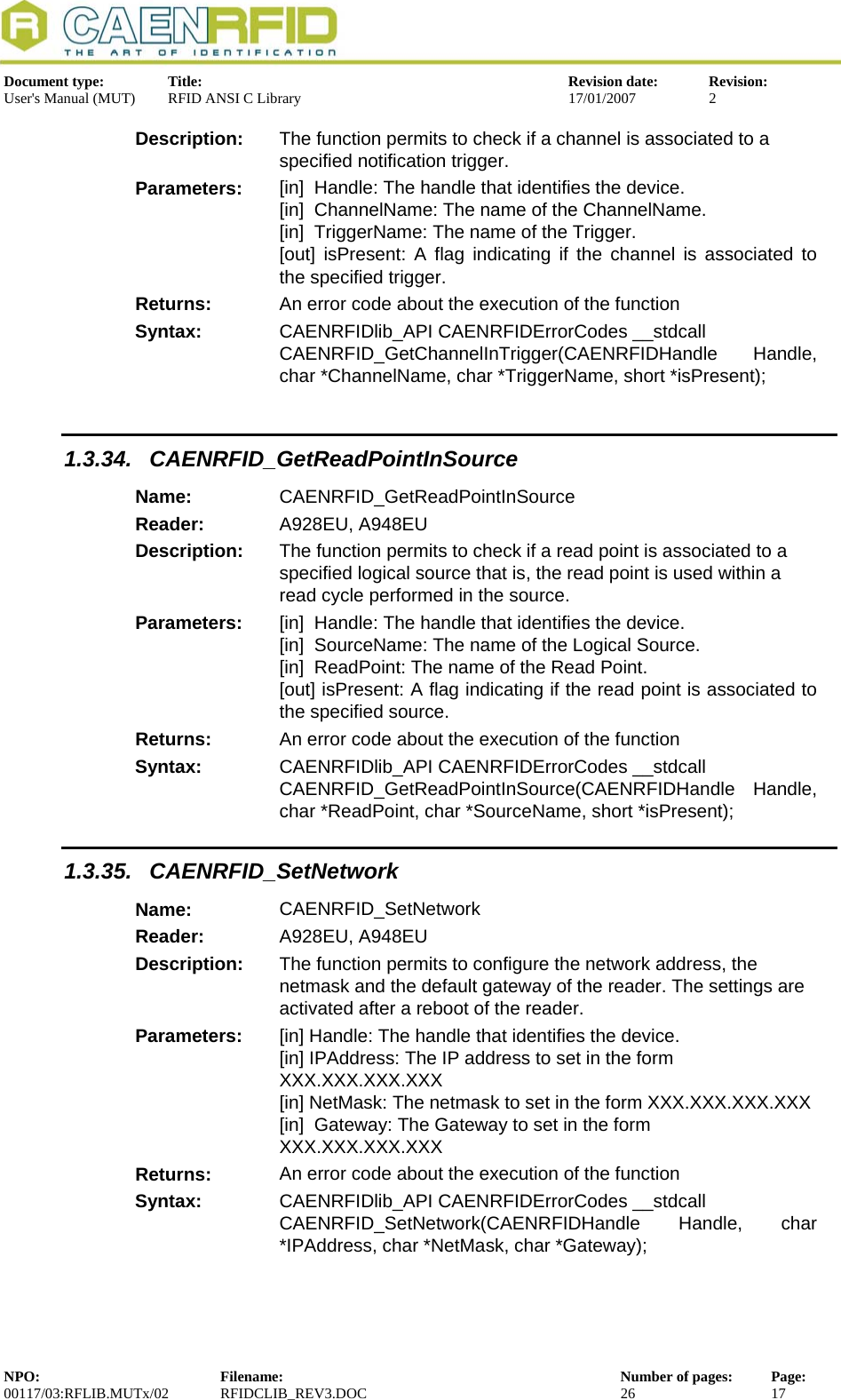  Document type:  Title:  Revision date:  Revision: User&apos;s Manual (MUT)  RFID ANSI C Library  17/01/2007  2  Description:  The function permits to check if a channel is associated to a        specified notification trigger. Parameters:  [in]  Handle: The handle that identifies the device. [in]  ChannelName: The name of the ChannelName. [in]  TriggerName: The name of the Trigger. [out] isPresent: A flag indicating if the channel is associated to  the specified trigger. Returns:  An error code about the execution of the function Syntax:  CAENRFIDlib_API CAENRFIDErrorCodes __stdcall CAENRFID_GetChannelInTrigger(CAENRFIDHandle Handle, char *ChannelName, char *TriggerName, short *isPresent);  1.3.34. CAENRFID_GetReadPointInSource Name:  CAENRFID_GetReadPointInSource Reader:  A928EU, A948EU  Description:  The function permits to check if a read point is associated to a specified logical source that is, the read point is used within a read cycle performed in the source. Parameters:  [in]  Handle: The handle that identifies the device. [in]  SourceName: The name of the Logical Source. [in]  ReadPoint: The name of the Read Point. [out] isPresent: A flag indicating if the read point is associated to the specified source. Returns:  An error code about the execution of the function Syntax:  CAENRFIDlib_API CAENRFIDErrorCodes __stdcall CAENRFID_GetReadPointInSource(CAENRFIDHandle Handle, char *ReadPoint, char *SourceName, short *isPresent); 1.3.35. CAENRFID_SetNetwork Name:  CAENRFID_SetNetwork Reader:  A928EU, A948EU  Description:  The function permits to configure the network address, the netmask and the default gateway of the reader. The settings are activated after a reboot of the reader. Parameters:  [in] Handle: The handle that identifies the device. [in] IPAddress: The IP address to set in the form XXX.XXX.XXX.XXX [in] NetMask: The netmask to set in the form XXX.XXX.XXX.XXX [in]  Gateway: The Gateway to set in the form XXX.XXX.XXX.XXX Returns:  An error code about the execution of the function Syntax:  CAENRFIDlib_API CAENRFIDErrorCodes __stdcall CAENRFID_SetNetwork(CAENRFIDHandle Handle, char *IPAddress, char *NetMask, char *Gateway); NPO:  Filename:  Number of pages:  Page: 00117/03:RFLIB.MUTx/02 RFIDCLIB_REV3.DOC  26  17  