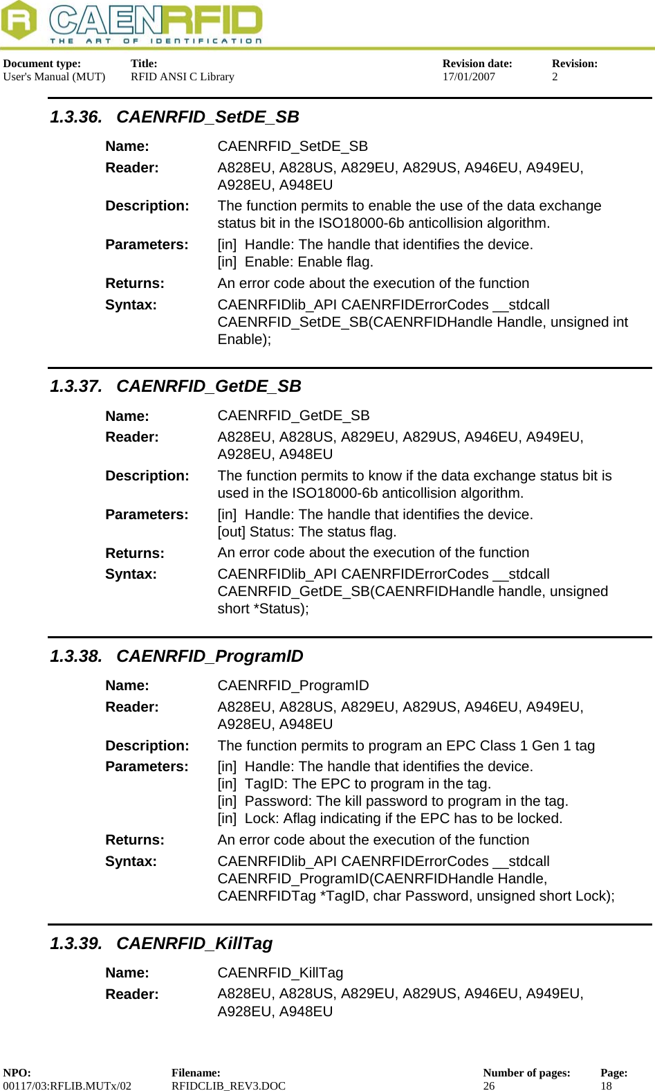  Document type:  Title:  Revision date:  Revision: User&apos;s Manual (MUT)  RFID ANSI C Library  17/01/2007  2  1.3.36. CAENRFID_SetDE_SB Name:  CAENRFID_SetDE_SB Reader:  A828EU, A828US, A829EU, A829US, A946EU, A949EU, A928EU, A948EU  Description:  The function permits to enable the use of the data exchange status bit in the ISO18000-6b anticollision algorithm. Parameters:  [in]  Handle: The handle that identifies the device. [in]  Enable: Enable flag. Returns:  An error code about the execution of the function Syntax:  CAENRFIDlib_API CAENRFIDErrorCodes __stdcall CAENRFID_SetDE_SB(CAENRFIDHandle Handle, unsigned int Enable); 1.3.37. CAENRFID_GetDE_SB Name:  CAENRFID_GetDE_SB Reader:  A828EU, A828US, A829EU, A829US, A946EU, A949EU, A928EU, A948EU  Description:  The function permits to know if the data exchange status bit is used in the ISO18000-6b anticollision algorithm. Parameters:  [in]  Handle: The handle that identifies the device. [out] Status: The status flag. Returns:  An error code about the execution of the function Syntax:  CAENRFIDlib_API CAENRFIDErrorCodes __stdcall CAENRFID_GetDE_SB(CAENRFIDHandle handle, unsigned short *Status); 1.3.38. CAENRFID_ProgramID Name:  CAENRFID_ProgramID Reader:  A828EU, A828US, A829EU, A829US, A946EU, A949EU, A928EU, A948EU  Description:  The function permits to program an EPC Class 1 Gen 1 tag Parameters:  [in]  Handle: The handle that identifies the device. [in]  TagID: The EPC to program in the tag. [in]  Password: The kill password to program in the tag. [in]  Lock: Aflag indicating if the EPC has to be locked. Returns:  An error code about the execution of the function Syntax:  CAENRFIDlib_API CAENRFIDErrorCodes __stdcall CAENRFID_ProgramID(CAENRFIDHandle Handle, CAENRFIDTag *TagID, char Password, unsigned short Lock); 1.3.39. CAENRFID_KillTag Name:  CAENRFID_KillTag Reader:  A828EU, A828US, A829EU, A829US, A946EU, A949EU, A928EU, A948EU  NPO:  Filename:  Number of pages:  Page: 00117/03:RFLIB.MUTx/02 RFIDCLIB_REV3.DOC  26  18  