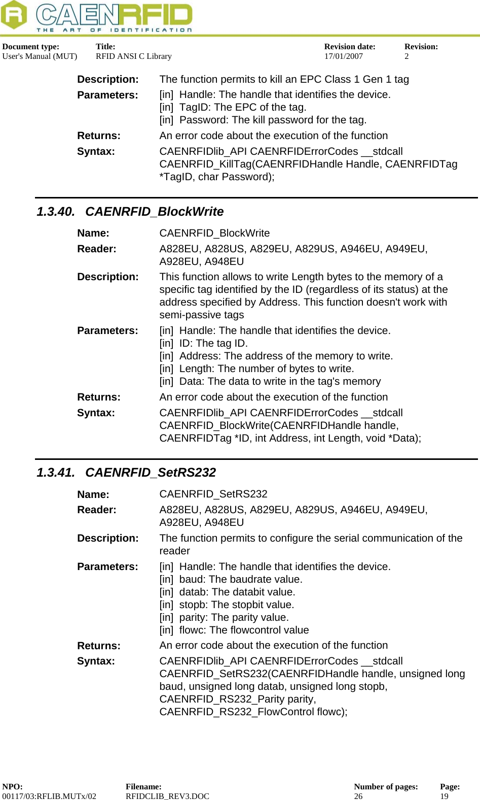  Document type:  Title:  Revision date:  Revision: User&apos;s Manual (MUT)  RFID ANSI C Library  17/01/2007  2  Description:  The function permits to kill an EPC Class 1 Gen 1 tag Parameters:  [in]  Handle: The handle that identifies the device. [in]  TagID: The EPC of the tag. [in]  Password: The kill password for the tag. Returns:  An error code about the execution of the function Syntax:  CAENRFIDlib_API CAENRFIDErrorCodes __stdcall CAENRFID_KillTag(CAENRFIDHandle Handle, CAENRFIDTag *TagID, char Password); 1.3.40. CAENRFID_BlockWrite Name:  CAENRFID_BlockWrite Reader:  A828EU, A828US, A829EU, A829US, A946EU, A949EU, A928EU, A948EU  Description:  This function allows to write Length bytes to the memory of a        specific tag identified by the ID (regardless of its status) at the        address specified by Address. This function doesn&apos;t work with semi-passive tags Parameters:  [in]  Handle: The handle that identifies the device. [in]  ID: The tag ID. [in]  Address: The address of the memory to write. [in]  Length: The number of bytes to write. [in]  Data: The data to write in the tag&apos;s memory Returns:  An error code about the execution of the function Syntax:  CAENRFIDlib_API CAENRFIDErrorCodes __stdcall  CAENRFID_BlockWrite(CAENRFIDHandle handle, CAENRFIDTag *ID, int Address, int Length, void *Data); 1.3.41. CAENRFID_SetRS232 Name:  CAENRFID_SetRS232 Reader:  A828EU, A828US, A829EU, A829US, A946EU, A949EU, A928EU, A948EU  Description:  The function permits to configure the serial communication of the reader Parameters:  [in]  Handle: The handle that identifies the device. [in]  baud: The baudrate value. [in]  datab: The databit value. [in]  stopb: The stopbit value. [in]  parity: The parity value. [in]  flowc: The flowcontrol value Returns:  An error code about the execution of the function Syntax:  CAENRFIDlib_API CAENRFIDErrorCodes __stdcall CAENRFID_SetRS232(CAENRFIDHandle handle, unsigned long baud, unsigned long datab, unsigned long stopb, CAENRFID_RS232_Parity parity, CAENRFID_RS232_FlowControl flowc); NPO:  Filename:  Number of pages:  Page: 00117/03:RFLIB.MUTx/02 RFIDCLIB_REV3.DOC  26  19  