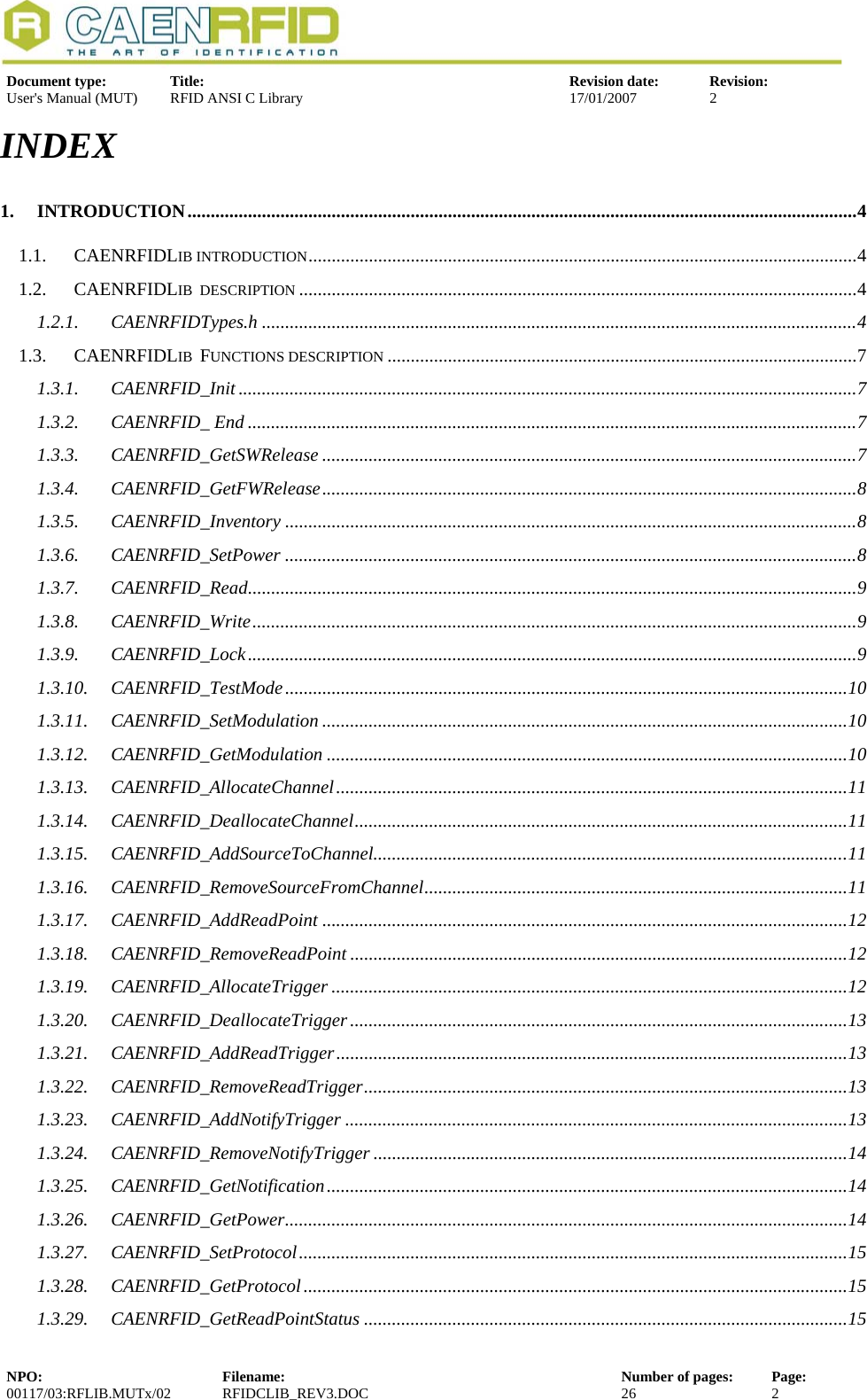   Document type:  Title:  Revision date:  Revision: User&apos;s Manual (MUT)  RFID ANSI C Library  17/01/2007  2  INDEX 1. INTRODUCTION................................................................................................................................................4 1.1. CAENRFIDLIB INTRODUCTION......................................................................................................................4 1.2. CAENRFIDLIB  DESCRIPTION ........................................................................................................................4 1.2.1. CAENRFIDTypes.h ................................................................................................................................4 1.3. CAENRFIDLIB  FUNCTIONS DESCRIPTION .....................................................................................................7 1.3.1. CAENRFID_Init .....................................................................................................................................7 1.3.2. CAENRFID_ End ...................................................................................................................................7 1.3.3. CAENRFID_GetSWRelease ...................................................................................................................7 1.3.4. CAENRFID_GetFWRelease...................................................................................................................8 1.3.5. CAENRFID_Inventory ...........................................................................................................................8 1.3.6. CAENRFID_SetPower ...........................................................................................................................8 1.3.7. CAENRFID_Read...................................................................................................................................9 1.3.8. CAENRFID_Write..................................................................................................................................9 1.3.9. CAENRFID_Lock...................................................................................................................................9 1.3.10. CAENRFID_TestMode.........................................................................................................................10 1.3.11. CAENRFID_SetModulation .................................................................................................................10 1.3.12. CAENRFID_GetModulation ................................................................................................................10 1.3.13. CAENRFID_AllocateChannel..............................................................................................................11 1.3.14. CAENRFID_DeallocateChannel..........................................................................................................11 1.3.15. CAENRFID_AddSourceToChannel......................................................................................................11 1.3.16. CAENRFID_RemoveSourceFromChannel...........................................................................................11 1.3.17. CAENRFID_AddReadPoint .................................................................................................................12 1.3.18. CAENRFID_RemoveReadPoint ...........................................................................................................12 1.3.19. CAENRFID_AllocateTrigger ...............................................................................................................12 1.3.20. CAENRFID_DeallocateTrigger...........................................................................................................13 1.3.21. CAENRFID_AddReadTrigger..............................................................................................................13 1.3.22. CAENRFID_RemoveReadTrigger........................................................................................................13 1.3.23. CAENRFID_AddNotifyTrigger ............................................................................................................13 1.3.24. CAENRFID_RemoveNotifyTrigger ......................................................................................................14 1.3.25. CAENRFID_GetNotification................................................................................................................14 1.3.26. CAENRFID_GetPower.........................................................................................................................14 1.3.27. CAENRFID_SetProtocol......................................................................................................................15 1.3.28. CAENRFID_GetProtocol.....................................................................................................................15 1.3.29. CAENRFID_GetReadPointStatus ........................................................................................................15 NPO:  Filename:  Number of pages:  Page: 00117/03:RFLIB.MUTx/02 RFIDCLIB_REV3.DOC  26  2  