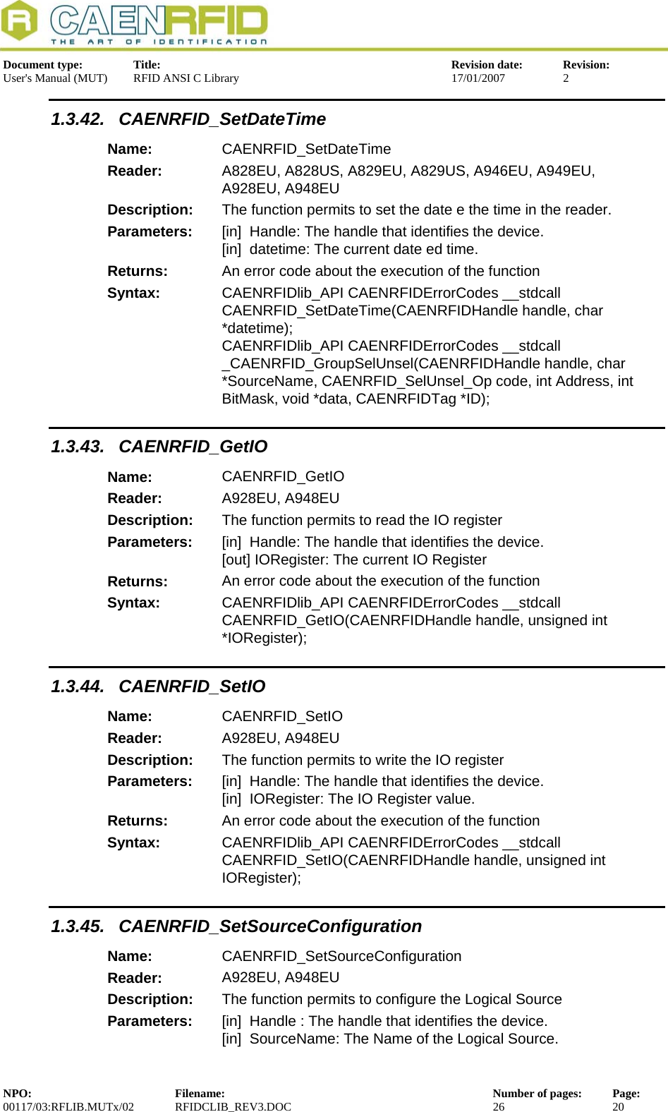  Document type:  Title:  Revision date:  Revision: User&apos;s Manual (MUT)  RFID ANSI C Library  17/01/2007  2  1.3.42. CAENRFID_SetDateTime Name:  CAENRFID_SetDateTime Reader:  A828EU, A828US, A829EU, A829US, A946EU, A949EU, A928EU, A948EU  Description:  The function permits to set the date e the time in the reader. Parameters:  [in]  Handle: The handle that identifies the device. [in]  datetime: The current date ed time. Returns:  An error code about the execution of the function Syntax:  CAENRFIDlib_API CAENRFIDErrorCodes __stdcall CAENRFID_SetDateTime(CAENRFIDHandle handle, char *datetime);  CAENRFIDlib_API CAENRFIDErrorCodes __stdcall  _CAENRFID_GroupSelUnsel(CAENRFIDHandle handle, char *SourceName, CAENRFID_SelUnsel_Op code, int Address, int BitMask, void *data, CAENRFIDTag *ID); 1.3.43. CAENRFID_GetIO Name:  CAENRFID_GetIO Reader:  A928EU, A948EU  Description:  The function permits to read the IO register Parameters:  [in]  Handle: The handle that identifies the device. [out] IORegister: The current IO Register Returns:  An error code about the execution of the function Syntax:  CAENRFIDlib_API CAENRFIDErrorCodes __stdcall CAENRFID_GetIO(CAENRFIDHandle handle, unsigned int *IORegister); 1.3.44. CAENRFID_SetIO Name:  CAENRFID_SetIO Reader:  A928EU, A948EU  Description:  The function permits to write the IO register Parameters:  [in]  Handle: The handle that identifies the device. [in]  IORegister: The IO Register value. Returns:  An error code about the execution of the function Syntax:  CAENRFIDlib_API CAENRFIDErrorCodes __stdcall CAENRFID_SetIO(CAENRFIDHandle handle, unsigned int IORegister); 1.3.45. CAENRFID_SetSourceConfiguration Name:  CAENRFID_SetSourceConfiguration Reader:  A928EU, A948EU  Description:  The function permits to configure the Logical Source Parameters:  [in]  Handle : The handle that identifies the device. [in]  SourceName: The Name of the Logical Source. NPO:  Filename:  Number of pages:  Page: 00117/03:RFLIB.MUTx/02 RFIDCLIB_REV3.DOC  26  20  