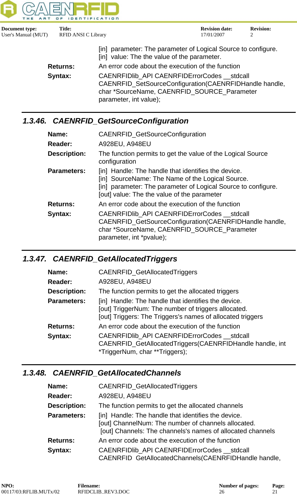  Document type:  Title:  Revision date:  Revision: User&apos;s Manual (MUT)  RFID ANSI C Library  17/01/2007  2  [in]  parameter: The parameter of Logical Source to configure. [in]  value: The the value of the parameter. Returns:  An error code about the execution of the function Syntax:  CAENRFIDlib_API CAENRFIDErrorCodes __stdcall  CAENRFID_SetSourceConfiguration(CAENRFIDHandle handle, char *SourceName, CAENRFID_SOURCE_Parameter parameter, int value); 1.3.46. CAENRFID_GetSourceConfiguration Name:  CAENRFID_GetSourceConfiguration Reader:  A928EU, A948EU  Description:  The function permits to get the value of the Logical Source configuration Parameters:  [in]  Handle: The handle that identifies the device. [in]  SourceName: The Name of the Logical Source. [in]  parameter: The parameter of Logical Source to configure. [out] value: The the value of the parameter Returns:  An error code about the execution of the function Syntax:  CAENRFIDlib_API CAENRFIDErrorCodes __stdcall  CAENRFID_GetSourceConfiguration(CAENRFIDHandle handle, char *SourceName, CAENRFID_SOURCE_Parameter parameter, int *pvalue); 1.3.47. CAENRFID_GetAllocatedTriggers Name:  CAENRFID_GetAllocatedTriggers Reader:  A928EU, A948EU  Description:  The function permits to get the allocated triggers Parameters:  [in]  Handle: The handle that identifies the device. [out] TriggerNum: The number of triggers allocated. [out] Triggers: The Triggers&apos;s names of allocated triggers Returns:  An error code about the execution of the function Syntax:  CAENRFIDlib_API CAENRFIDErrorCodes __stdcall CAENRFID_GetAllocatedTriggers(CAENRFIDHandle handle, int *TriggerNum, char **Triggers); 1.3.48. CAENRFID_GetAllocatedChannels Name:  CAENRFID_GetAllocatedTriggers Reader:  A928EU, A948EU  Description:  The function permits to get the allocated channels Parameters:  [in]  Handle: The handle that identifies the device. [out] ChannelNum: The number of channels allocated.  [out] Channels: The channels&apos;s names of allocated channels Returns:  An error code about the execution of the function Syntax:  CAENRFIDlib_API CAENRFIDErrorCodes __stdcall CAENRFID GetAllocatedChannels(CAENRFIDHandle handle, NPO:  Filename:  Number of pages:  Page: 00117/03:RFLIB.MUTx/02 RFIDCLIB_REV3.DOC  26  21  