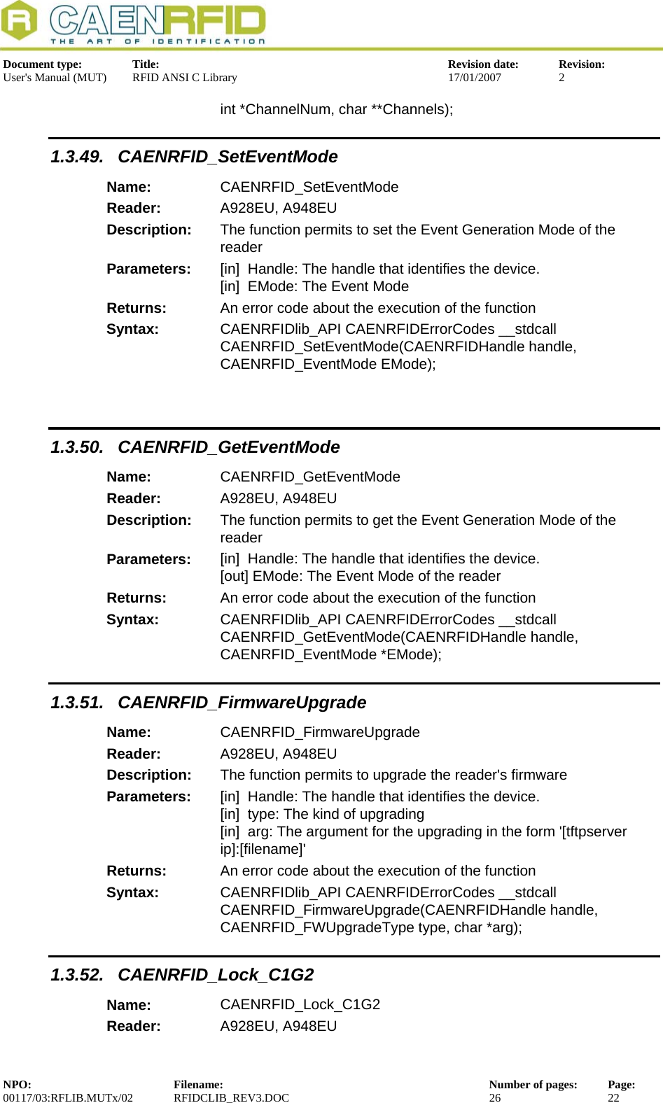  Document type:  Title:  Revision date:  Revision: User&apos;s Manual (MUT)  RFID ANSI C Library  17/01/2007  2  int *ChannelNum, char **Channels); 1.3.49. CAENRFID_SetEventMode Name:  CAENRFID_SetEventMode Reader:  A928EU, A948EU  Description:  The function permits to set the Event Generation Mode of the reader Parameters:  [in]  Handle: The handle that identifies the device. [in]  EMode: The Event Mode Returns:  An error code about the execution of the function Syntax:  CAENRFIDlib_API CAENRFIDErrorCodes __stdcall CAENRFID_SetEventMode(CAENRFIDHandle handle, CAENRFID_EventMode EMode);       1.3.50. CAENRFID_GetEventMode Name:  CAENRFID_GetEventMode Reader:  A928EU, A948EU  Description:  The function permits to get the Event Generation Mode of the reader Parameters:  [in]  Handle: The handle that identifies the device. [out] EMode: The Event Mode of the reader Returns:  An error code about the execution of the function Syntax:  CAENRFIDlib_API CAENRFIDErrorCodes __stdcall CAENRFID_GetEventMode(CAENRFIDHandle handle, CAENRFID_EventMode *EMode); 1.3.51. CAENRFID_FirmwareUpgrade Name:  CAENRFID_FirmwareUpgrade Reader:  A928EU, A948EU  Description:  The function permits to upgrade the reader&apos;s firmware Parameters:  [in]  Handle: The handle that identifies the device. [in]  type: The kind of upgrading [in]  arg: The argument for the upgrading in the form &apos;[tftpserver ip]:[filename]&apos; Returns:  An error code about the execution of the function Syntax:  CAENRFIDlib_API CAENRFIDErrorCodes __stdcall CAENRFID_FirmwareUpgrade(CAENRFIDHandle handle, CAENRFID_FWUpgradeType type, char *arg); 1.3.52. CAENRFID_Lock_C1G2 Name:  CAENRFID_Lock_C1G2 Reader:  A928EU, A948EU  NPO:  Filename:  Number of pages:  Page: 00117/03:RFLIB.MUTx/02 RFIDCLIB_REV3.DOC  26  22  