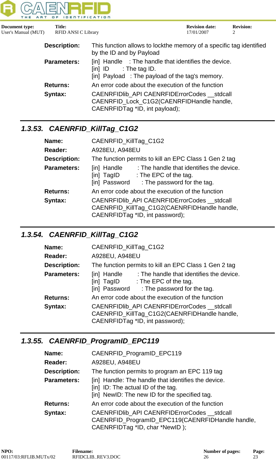  Document type:  Title:  Revision date:  Revision: User&apos;s Manual (MUT)  RFID ANSI C Library  17/01/2007  2  Description:  This function allows to lockthe memory of a specific tag identified by the ID and by Payload Parameters:  [in]  Handle    : The handle that identifies the device. [in]  ID        : The tag ID. [in]  Payload   : The payload of the tag&apos;s memory. Returns:  An error code about the execution of the function Syntax:  CAENRFIDlib_API CAENRFIDErrorCodes __stdcall CAENRFID_Lock_C1G2(CAENRFIDHandle handle, CAENRFIDTag *ID, int payload); 1.3.53. CAENRFID_KillTag_C1G2 Name:  CAENRFID_KillTag_C1G2 Reader:  A928EU, A948EU  Description:  The function permits to kill an EPC Class 1 Gen 2 tag Parameters:  [in]  Handle         : The handle that identifies the device. [in]  TagID          : The EPC of the tag. [in]  Password       : The password for the tag. Returns:  An error code about the execution of the function Syntax:  CAENRFIDlib_API CAENRFIDErrorCodes __stdcall CAENRFID_KillTag_C1G2(CAENRFIDHandle handle, CAENRFIDTag *ID, int password); 1.3.54. CAENRFID_KillTag_C1G2 Name:  CAENRFID_KillTag_C1G2 Reader:  A928EU, A948EU  Description:  The function permits to kill an EPC Class 1 Gen 2 tag Parameters:  [in]  Handle         : The handle that identifies the device. [in]  TagID          : The EPC of the tag. [in]  Password       : The password for the tag. Returns:  An error code about the execution of the function Syntax:  CAENRFIDlib_API CAENRFIDErrorCodes __stdcall CAENRFID_KillTag_C1G2(CAENRFIDHandle handle, CAENRFIDTag *ID, int password); 1.3.55. CAENRFID_ProgramID_EPC119 Name:  CAENRFID_ProgramID_EPC119 Reader:  A928EU, A948EU  Description:  The function permits to program an EPC 119 tag Parameters:  [in]  Handle: The handle that identifies the device. [in]  ID: The actual ID of the tag. [in]  NewID: The new ID for the specified tag. Returns:  An error code about the execution of the function Syntax:  CAENRFIDlib_API CAENRFIDErrorCodes __stdcall CAENRFID_ProgramID_EPC119(CAENRFIDHandle handle, CAENRFIDTag *ID, char *NewID ); NPO:  Filename:  Number of pages:  Page: 00117/03:RFLIB.MUTx/02 RFIDCLIB_REV3.DOC  26  23  