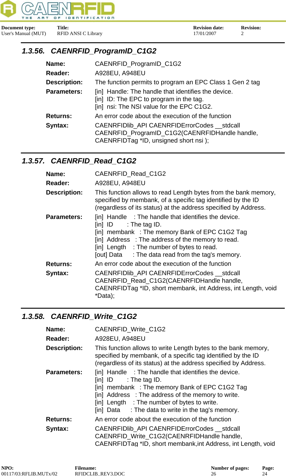  Document type:  Title:  Revision date:  Revision: User&apos;s Manual (MUT)  RFID ANSI C Library  17/01/2007  2  1.3.56. CAENRFID_ProgramID_C1G2 Name:  CAENRFID_ProgramID_C1G2 Reader:  A928EU, A948EU  Description:  The function permits to program an EPC Class 1 Gen 2 tag Parameters:  [in]  Handle: The handle that identifies the device. [in]  ID: The EPC to program in the tag. [in]  nsi: The NSI value for the EPC C1G2. Returns:  An error code about the execution of the function Syntax:  CAENRFIDlib_API CAENRFIDErrorCodes __stdcall CAENRFID_ProgramID_C1G2(CAENRFIDHandle handle, CAENRFIDTag *ID, unsigned short nsi ); 1.3.57. CAENRFID_Read_C1G2 Name:  CAENRFID_Read_C1G2 Reader:  A928EU, A948EU  Description:  This function allows to read Length bytes from the bank memory, specified by membank, of a specific tag identified by the ID (regardless of its status) at the address specified by Address. Parameters:  [in]  Handle    : The handle that identifies the device. [in]  ID        : The tag ID. [in]  membank  : The memory Bank of EPC C1G2 Tag [in]  Address   : The address of the memory to read. [in]  Length    : The number of bytes to read. [out] Data      : The data read from the tag&apos;s memory. Returns:  An error code about the execution of the function Syntax:  CAENRFIDlib_API CAENRFIDErrorCodes __stdcall CAENRFID_Read_C1G2(CAENRFIDHandle handle, CAENRFIDTag *ID, short membank, int Address, int Length, void *Data); 1.3.58. CAENRFID_Write_C1G2 Name:  CAENRFID_Write_C1G2 Reader:  A928EU, A948EU  Description:  This function allows to write Length bytes to the bank memory, specified by membank, of a specific tag identified by the ID (regardless of its status) at the address specified by Address. Parameters:  [in]  Handle    : The handle that identifies the device. [in]  ID        : The tag ID. [in]  membank  : The memory Bank of EPC C1G2 Tag [in]  Address   : The address of the memory to write. [in]  Length    : The number of bytes to write. [in]  Data      : The data to write in the tag&apos;s memory. Returns:  An error code about the execution of the function Syntax:  CAENRFIDlib_API CAENRFIDErrorCodes __stdcall CAENRFID_Write_C1G2(CAENRFIDHandle handle, CAENRFIDTag *ID, short membank,int Address, int Length, void NPO:  Filename:  Number of pages:  Page: 00117/03:RFLIB.MUTx/02 RFIDCLIB_REV3.DOC  26  24  