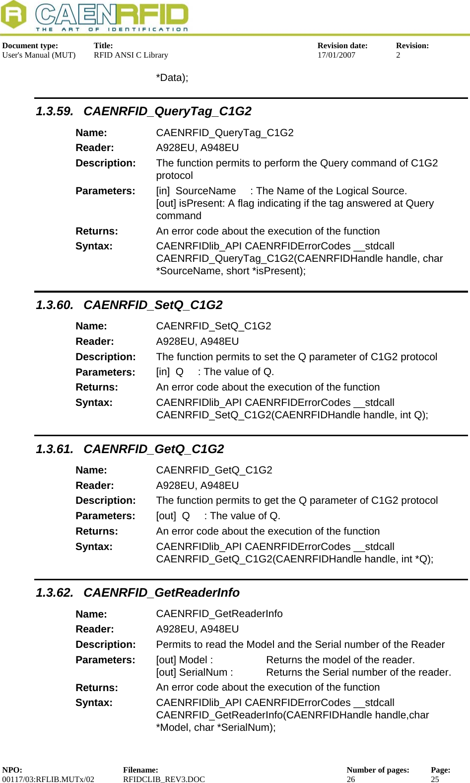  Document type:  Title:  Revision date:  Revision: User&apos;s Manual (MUT)  RFID ANSI C Library  17/01/2007  2  *Data); 1.3.59. CAENRFID_QueryTag_C1G2 Name:  CAENRFID_QueryTag_C1G2 Reader:  A928EU, A948EU  Description:  The function permits to perform the Query command of C1G2 protocol Parameters:  [in]  SourceName     : The Name of the Logical Source. [out] isPresent: A flag indicating if the tag answered at Query command Returns:  An error code about the execution of the function Syntax:  CAENRFIDlib_API CAENRFIDErrorCodes __stdcall CAENRFID_QueryTag_C1G2(CAENRFIDHandle handle, char *SourceName, short *isPresent); 1.3.60. CAENRFID_SetQ_C1G2 Name:  CAENRFID_SetQ_C1G2 Reader:  A928EU, A948EU  Description:  The function permits to set the Q parameter of C1G2 protocol Parameters:  [in]  Q     : The value of Q. Returns:  An error code about the execution of the function Syntax:  CAENRFIDlib_API CAENRFIDErrorCodes __stdcall CAENRFID_SetQ_C1G2(CAENRFIDHandle handle, int Q); 1.3.61. CAENRFID_GetQ_C1G2 Name:  CAENRFID_GetQ_C1G2 Reader:  A928EU, A948EU  Description:  The function permits to get the Q parameter of C1G2 protocol Parameters:  [out]  Q     : The value of Q. Returns:  An error code about the execution of the function Syntax:  CAENRFIDlib_API CAENRFIDErrorCodes __stdcall CAENRFID_GetQ_C1G2(CAENRFIDHandle handle, int *Q); 1.3.62. CAENRFID_GetReaderInfo Name:  CAENRFID_GetReaderInfo Reader:  A928EU, A948EU  Description:  Permits to read the Model and the Serial number of the Reader Parameters:  [out] Model :     Returns the model of the reader. [out] SerialNum :   Returns the Serial number of the reader. Returns:  An error code about the execution of the function Syntax:  CAENRFIDlib_API CAENRFIDErrorCodes __stdcall CAENRFID_GetReaderInfo(CAENRFIDHandle handle,char *Model, char *SerialNum); NPO:  Filename:  Number of pages:  Page: 00117/03:RFLIB.MUTx/02 RFIDCLIB_REV3.DOC  26  25  