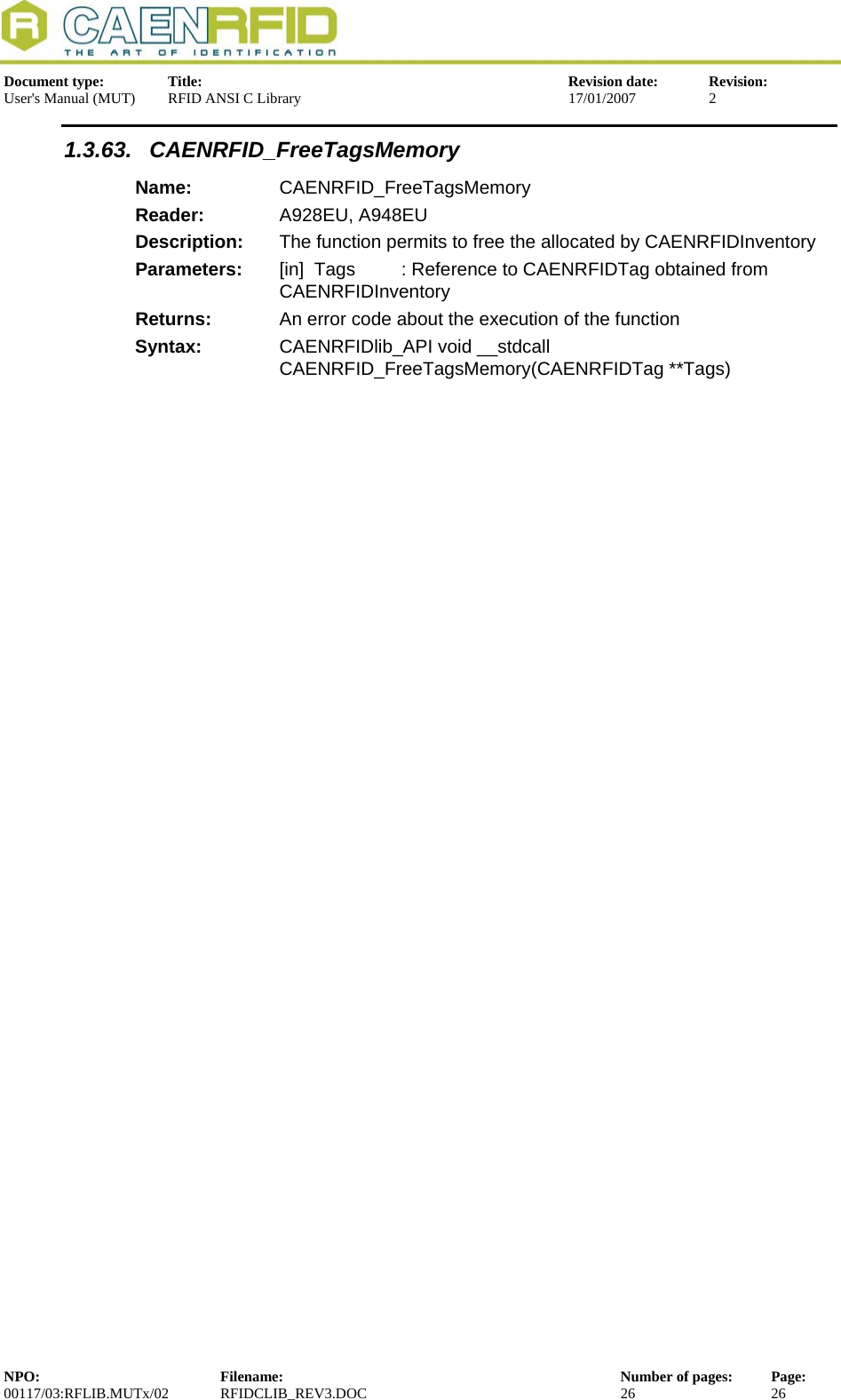  Document type:  Title:  Revision date:  Revision: User&apos;s Manual (MUT)  RFID ANSI C Library  17/01/2007  2  1.3.63. CAENRFID_FreeTagsMemory Name:  CAENRFID_FreeTagsMemory Reader:  A928EU, A948EU  Description:  The function permits to free the allocated by CAENRFIDInventoryParameters:  [in]  Tags         : Reference to CAENRFIDTag obtained from CAENRFIDInventory Returns:  An error code about the execution of the function Syntax:  CAENRFIDlib_API void __stdcall CAENRFID_FreeTagsMemory(CAENRFIDTag **Tags)   NPO:  Filename:  Number of pages:  Page: 00117/03:RFLIB.MUTx/02 RFIDCLIB_REV3.DOC  26  26  