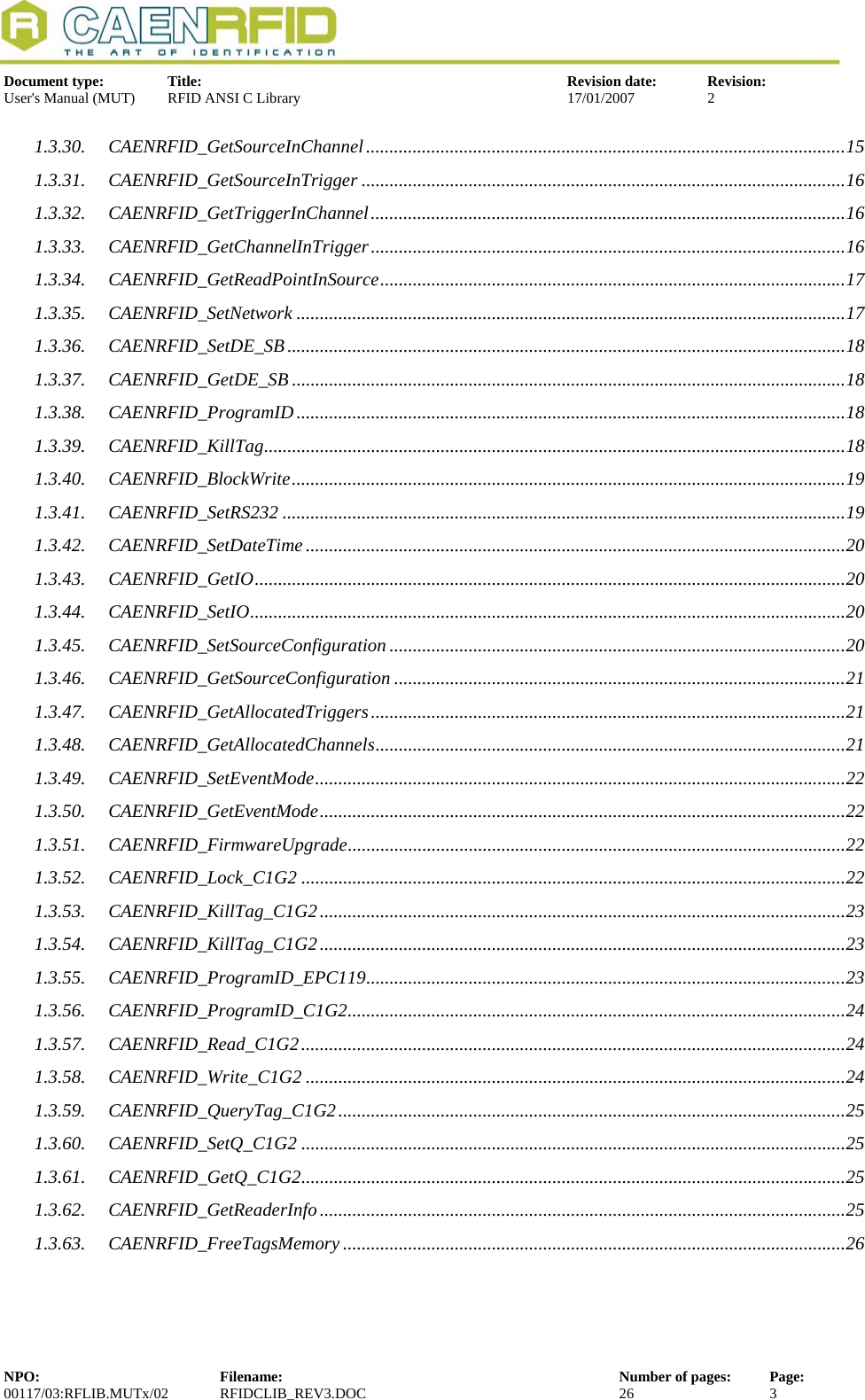   Document type:  Title:  Revision date:  Revision: User&apos;s Manual (MUT)  RFID ANSI C Library  17/01/2007  2  1.3.30. CAENRFID_GetSourceInChannel.......................................................................................................15 1.3.31. CAENRFID_GetSourceInTrigger ........................................................................................................16 1.3.32. CAENRFID_GetTriggerInChannel......................................................................................................16 1.3.33. CAENRFID_GetChannelInTrigger......................................................................................................16 1.3.34. CAENRFID_GetReadPointInSource....................................................................................................17 1.3.35. CAENRFID_SetNetwork ......................................................................................................................17 1.3.36. CAENRFID_SetDE_SB........................................................................................................................18 1.3.37. CAENRFID_GetDE_SB .......................................................................................................................18 1.3.38. CAENRFID_ProgramID......................................................................................................................18 1.3.39. CAENRFID_KillTag.............................................................................................................................18 1.3.40. CAENRFID_BlockWrite.......................................................................................................................19 1.3.41. CAENRFID_SetRS232 .........................................................................................................................19 1.3.42. CAENRFID_SetDateTime ....................................................................................................................20 1.3.43. CAENRFID_GetIO...............................................................................................................................20 1.3.44. CAENRFID_SetIO................................................................................................................................20 1.3.45. CAENRFID_SetSourceConfiguration ..................................................................................................20 1.3.46. CAENRFID_GetSourceConfiguration .................................................................................................21 1.3.47. CAENRFID_GetAllocatedTriggers......................................................................................................21 1.3.48. CAENRFID_GetAllocatedChannels.....................................................................................................21 1.3.49. CAENRFID_SetEventMode..................................................................................................................22 1.3.50. CAENRFID_GetEventMode.................................................................................................................22 1.3.51. CAENRFID_FirmwareUpgrade...........................................................................................................22 1.3.52. CAENRFID_Lock_C1G2 .....................................................................................................................22 1.3.53. CAENRFID_KillTag_C1G2.................................................................................................................23 1.3.54. CAENRFID_KillTag_C1G2.................................................................................................................23 1.3.55. CAENRFID_ProgramID_EPC119.......................................................................................................23 1.3.56. CAENRFID_ProgramID_C1G2...........................................................................................................24 1.3.57. CAENRFID_Read_C1G2.....................................................................................................................24 1.3.58. CAENRFID_Write_C1G2 ....................................................................................................................24 1.3.59. CAENRFID_QueryTag_C1G2.............................................................................................................25 1.3.60. CAENRFID_SetQ_C1G2 .....................................................................................................................25 1.3.61. CAENRFID_GetQ_C1G2.....................................................................................................................25 1.3.62. CAENRFID_GetReaderInfo.................................................................................................................25 1.3.63. CAENRFID_FreeTagsMemory ............................................................................................................26   NPO:  Filename:  Number of pages:  Page: 00117/03:RFLIB.MUTx/02 RFIDCLIB_REV3.DOC  26  3  