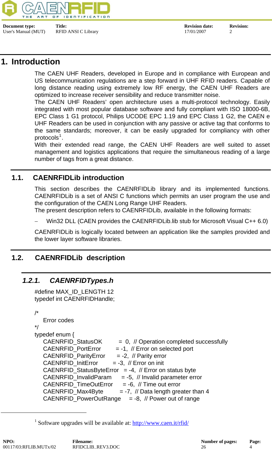  Document type:  Title:  Revision date:  Revision: User&apos;s Manual (MUT)  RFID ANSI C Library  17/01/2007  2  1. Introduction The CAEN UHF Readers, developed in Europe and in compliance with European and US telecommunication regulations are a step forward in UHF RFID readers. Capable of long distance reading using extremely low RF energy, the CAEN UHF Readers are optimized to increase receiver sensibility and reduce transmitter noise. The CAEN UHF Readers’ open architecture uses a multi-protocol technology. Easily integrated with most popular database software and fully compliant with ISO 18000-6B, EPC Class 1 G1 protocol, Philips UCODE EPC 1.19 and EPC Class 1 G2, the CAEN e UHF Readers can be used in conjunction with any passive or active tag that conforms to the same standards; moreover, it can be easily upgraded for compliancy with other protocols1. With their extended read range, the CAEN UHF Readers are well suited to asset management and logistics applications that require the simultaneous reading of a large number of tags from a great distance. 1.1. CAENRFIDLib introduction This section describes the CAENRFIDLib library and its implemented functions. CAENRFIDLib is a set of ANSI C functions which permits an user program the use and the configuration of the CAEN Long Range UHF Readers. The present description refers to CAENRFIDLib, available in the following formats: −  Win32 DLL (CAEN provides the CAENRFIDLib.lib stub for Microsoft Visual C++ 6.0) CAENRFIDLib is logically located between an application like the samples provided and the lower layer software libraries. 1.2.   CAENRFIDLib  description 1.2.1. CAENRFIDTypes.h #define MAX_ID_LENGTH 12 typedef int CAENRFIDHandle;  /*  Error codes */ typedef enum {   CAENRFID_StatusOK          =  0,  // Operation completed successfully            CAENRFID_PortError         = -1,  // Error on selected port              CAENRFID_ParityError       = -2,  // Parity error                 CAENRFID_InitError         = -3,  // Error on init                     CAENRFID_StatusByteError   = -4,  // Error on status byte                   CAENRFID_InvalidParam      = -5,  // Invalid parameter error   CAENRFID_TimeOutError      = -6,  // Time out error   CAENRFID_Max4Byte          = -7,  // Data length greater than 4 CAENRFID_PowerOutRange     = -8,  // Power out of range                                                            1 Software upgrades will be available at: http://www.caen.it/rfid/NPO:  Filename:  Number of pages:  Page: 00117/03:RFLIB.MUTx/02 RFIDCLIB_REV3.DOC  26  4  