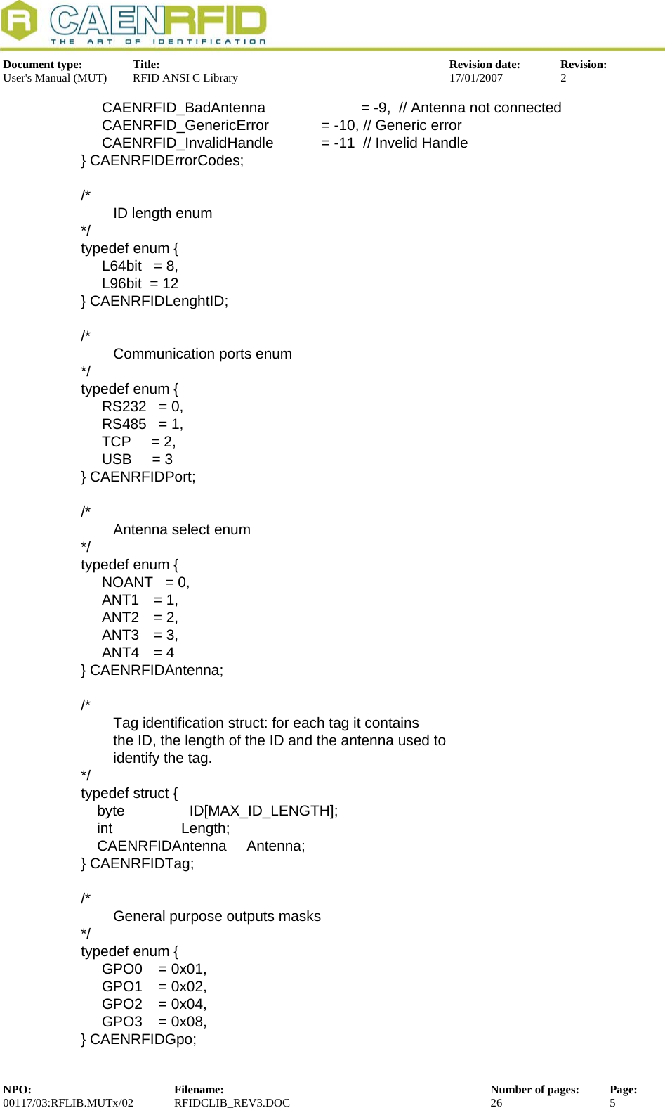  Document type:  Title:  Revision date:  Revision: User&apos;s Manual (MUT)  RFID ANSI C Library  17/01/2007  2  CAENRFID_BadAntenna       = -9,  // Antenna not connected   CAENRFID_GenericError     = -10, // Generic error   CAENRFID_InvalidHandle     = -11  // Invelid Handle } CAENRFIDErrorCodes;  /*         ID length enum */ typedef enum {   L64bit = 8,   L96bit  = 12 } CAENRFIDLenghtID;  /*         Communication ports enum */ typedef enum {    RS232   = 0,   RS485   = 1,   TCP     = 2,    USB     = 3  } CAENRFIDPort;  /*         Antenna select enum */ typedef enum {   NOANT   = 0,  ANT1 = 1,  ANT2 = 2,  ANT3 = 3,  ANT4 = 4 } CAENRFIDAntenna;  /*         Tag identification struct: for each tag it contains          the ID, the length of the ID and the antenna used to          identify the tag. */ typedef struct {     byte                ID[MAX_ID_LENGTH];     int                 Length;     CAENRFIDAntenna     Antenna; } CAENRFIDTag;  /*         General purpose outputs masks  */ typedef enum {   GPO0    = 0x01,   GPO1    = 0x02,   GPO2    = 0x04,   GPO3    = 0x08, } CAENRFIDGpo; NPO:  Filename:  Number of pages:  Page: 00117/03:RFLIB.MUTx/02 RFIDCLIB_REV3.DOC  26  5  