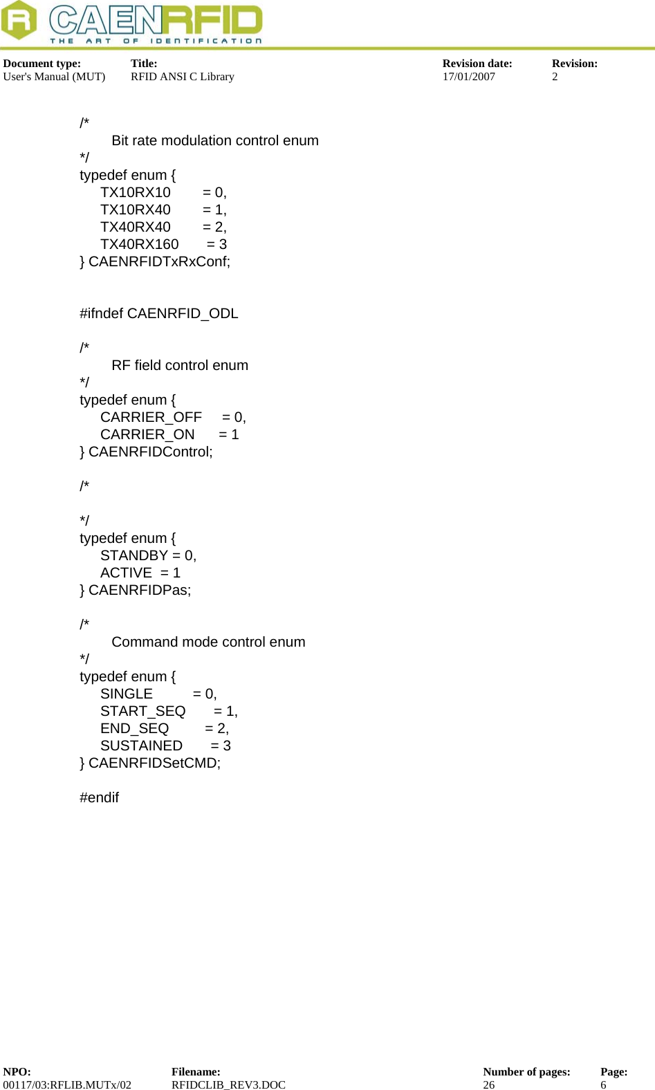  Document type:  Title:  Revision date:  Revision: User&apos;s Manual (MUT)  RFID ANSI C Library  17/01/2007  2   /*         Bit rate modulation control enum */ typedef enum {   TX10RX10        = 0,   TX10RX40        = 1,   TX40RX40        = 2,   TX40RX160       = 3 } CAENRFIDTxRxConf;   #ifndef CAENRFID_ODL  /*         RF field control enum */ typedef enum {   CARRIER_OFF     = 0,   CARRIER_ON      = 1 } CAENRFIDControl;  /*  */ typedef enum {   STANDBY = 0,   ACTIVE  = 1 } CAENRFIDPas;  /*         Command mode control enum */ typedef enum {   SINGLE          = 0,   START_SEQ       = 1,   END_SEQ         = 2,   SUSTAINED       = 3 } CAENRFIDSetCMD;  #endif NPO:  Filename:  Number of pages:  Page: 00117/03:RFLIB.MUTx/02 RFIDCLIB_REV3.DOC  26  6  