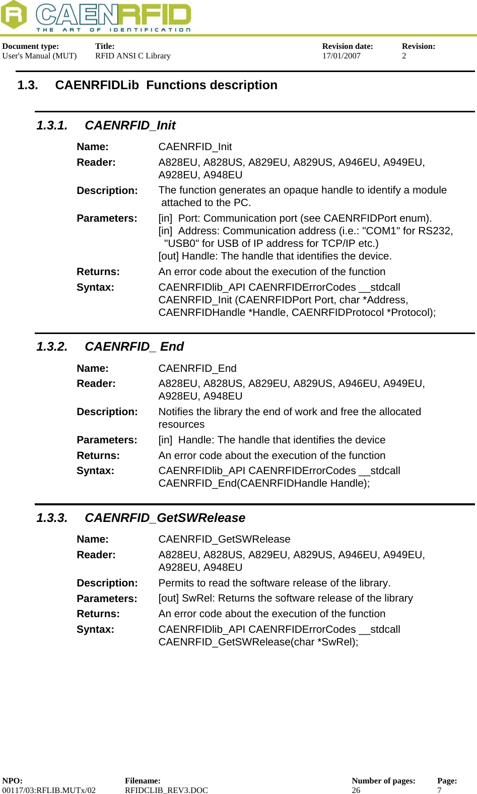  Document type:  Title:  Revision date:  Revision: User&apos;s Manual (MUT)  RFID ANSI C Library  17/01/2007  2  1.3.  CAENRFIDLib  Functions description 1.3.1. CAENRFID_Init Name:  CAENRFID_Init Reader:  A828EU, A828US, A829EU, A829US, A946EU, A949EU, A928EU, A948EU  Description:  The function generates an opaque handle to identify a module  attached to the PC. Parameters:  [in]  Port: Communication port (see CAENRFIDPort enum). [in]  Address: Communication address (i.e.: &quot;COM1&quot; for RS232,   &quot;USB0&quot; for USB of IP address for TCP/IP etc.) [out] Handle: The handle that identifies the device. Returns:  An error code about the execution of the function Syntax:  CAENRFIDlib_API CAENRFIDErrorCodes __stdcall CAENRFID_Init (CAENRFIDPort Port, char *Address, CAENRFIDHandle *Handle, CAENRFIDProtocol *Protocol); 1.3.2. CAENRFID_ End Name:  CAENRFID_End Reader:  A828EU, A828US, A829EU, A829US, A946EU, A949EU, A928EU, A948EU  Description:  Notifies the library the end of work and free the allocated resources Parameters:  [in]  Handle: The handle that identifies the device Returns:  An error code about the execution of the function Syntax:  CAENRFIDlib_API CAENRFIDErrorCodes __stdcall CAENRFID_End(CAENRFIDHandle Handle); 1.3.3. CAENRFID_GetSWRelease Name:  CAENRFID_GetSWRelease Reader:  A828EU, A828US, A829EU, A829US, A946EU, A949EU, A928EU, A948EU  Description:  Permits to read the software release of the library. Parameters:  [out] SwRel: Returns the software release of the library Returns:  An error code about the execution of the function Syntax:  CAENRFIDlib_API CAENRFIDErrorCodes __stdcall CAENRFID_GetSWRelease(char *SwRel);  NPO:  Filename:  Number of pages:  Page: 00117/03:RFLIB.MUTx/02 RFIDCLIB_REV3.DOC  26  7  