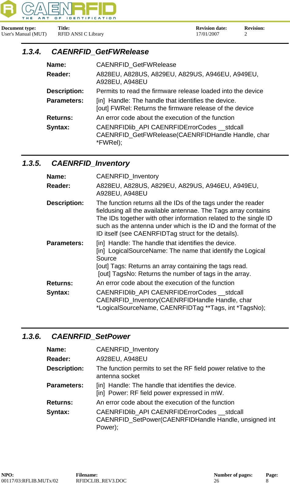  Document type:  Title:  Revision date:  Revision: User&apos;s Manual (MUT)  RFID ANSI C Library  17/01/2007  2  1.3.4. CAENRFID_GetFWRelease Name:  CAENRFID_GetFWRelease Reader:  A828EU, A828US, A829EU, A829US, A946EU, A949EU, A928EU, A948EU  Description:  Permits to read the firmware release loaded into the device Parameters:  [in]  Handle: The handle that identifies the device. [out] FWRel: Returns the firmware release of the device Returns:  An error code about the execution of the function Syntax:  CAENRFIDlib_API CAENRFIDErrorCodes __stdcall CAENRFID_GetFWRelease(CAENRFIDHandle Handle, char *FWRel); 1.3.5. CAENRFID_Inventory Name:  CAENRFID_Inventory Reader:  A828EU, A828US, A829EU, A829US, A946EU, A949EU, A928EU, A948EU  Description:  The function returns all the IDs of the tags under the reader fieldusing all the available antennae. The Tags array contains The IDs together with other information related to the single ID such as the antenna under which is the ID and the format of the ID itself (see CAENRFIDTag struct for the details). Parameters:  [in]  Handle: The handle that identifies the device. [in]  LogicalSourceName: The name that identify the Logical Source [out] Tags: Returns an array containing the tags read.  [out] TagsNo: Returns the number of tags in the array. Returns:  An error code about the execution of the function Syntax:  CAENRFIDlib_API CAENRFIDErrorCodes __stdcall CAENRFID_Inventory(CAENRFIDHandle Handle, char *LogicalSourceName, CAENRFIDTag **Tags, int *TagsNo);  1.3.6. CAENRFID_SetPower Name:  CAENRFID_Inventory Reader:  A928EU, A948EU  Description:  The function permits to set the RF field power relative to the antenna socket Parameters:  [in]  Handle: The handle that identifies the device. [in]  Power: RF field power expressed in mW. Returns:  An error code about the execution of the function Syntax:  CAENRFIDlib_API CAENRFIDErrorCodes __stdcall CAENRFID_SetPower(CAENRFIDHandle Handle, unsigned int Power);  NPO:  Filename:  Number of pages:  Page: 00117/03:RFLIB.MUTx/02 RFIDCLIB_REV3.DOC  26  8  