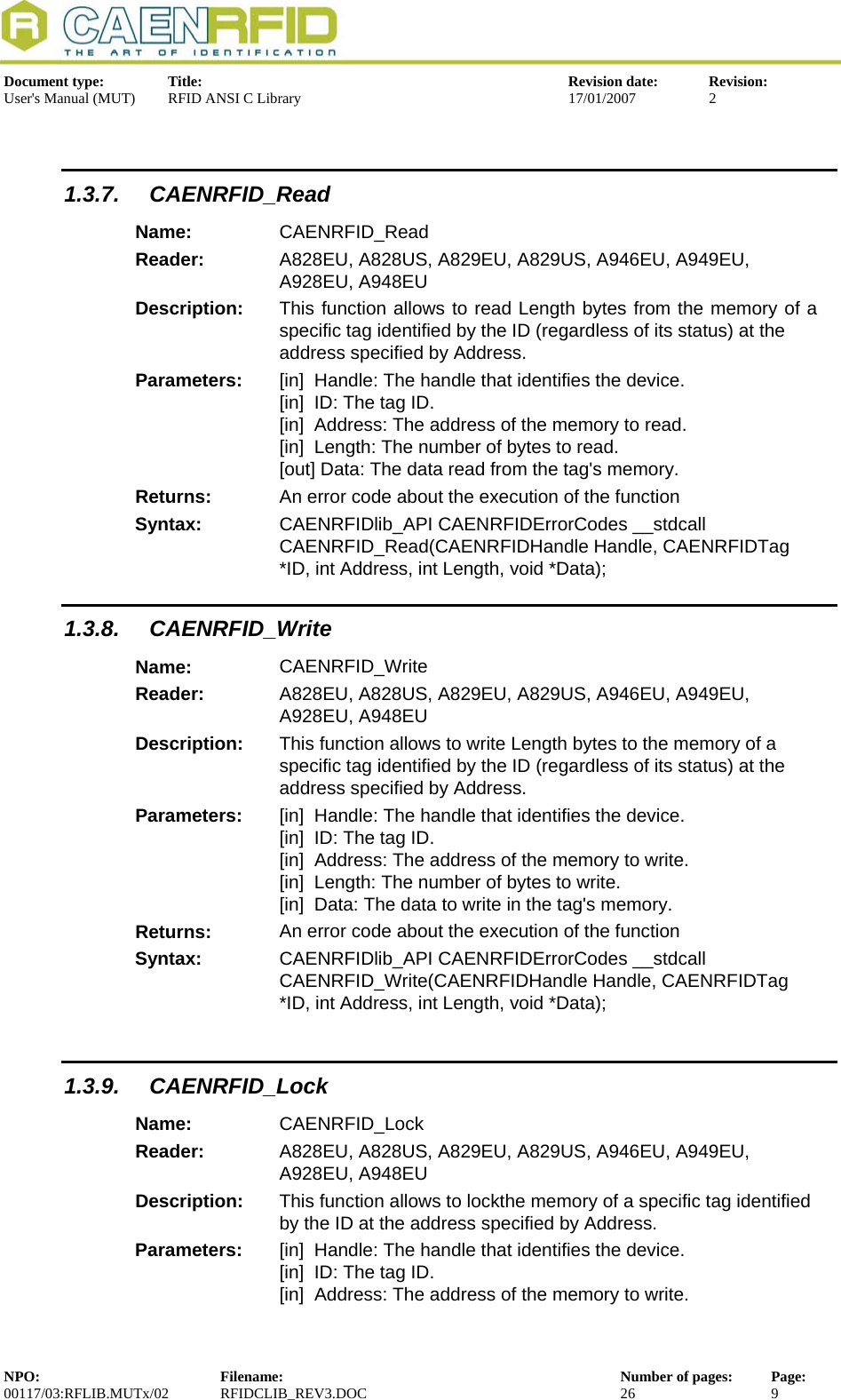  Document type:  Title:  Revision date:  Revision: User&apos;s Manual (MUT)  RFID ANSI C Library  17/01/2007  2   1.3.7. CAENRFID_Read Name:  CAENRFID_Read Reader:  A828EU, A828US, A829EU, A829US, A946EU, A949EU, A928EU, A948EU  Description:  This function allows to read Length bytes from the memory of a  specific tag identified by the ID (regardless of its status) at the address specified by Address. Parameters:  [in]  Handle: The handle that identifies the device. [in]  ID: The tag ID. [in]  Address: The address of the memory to read. [in]  Length: The number of bytes to read. [out] Data: The data read from the tag&apos;s memory. Returns:  An error code about the execution of the function Syntax:  CAENRFIDlib_API CAENRFIDErrorCodes __stdcall CAENRFID_Read(CAENRFIDHandle Handle, CAENRFIDTag *ID, int Address, int Length, void *Data); 1.3.8. CAENRFID_Write Name:  CAENRFID_Write Reader:  A828EU, A828US, A829EU, A829US, A946EU, A949EU, A928EU, A948EU  Description:  This function allows to write Length bytes to the memory of a       specific tag identified by the ID (regardless of its status) at the        address specified by Address. Parameters:  [in]  Handle: The handle that identifies the device. [in]  ID: The tag ID. [in]  Address: The address of the memory to write. [in]  Length: The number of bytes to write. [in]  Data: The data to write in the tag&apos;s memory. Returns:  An error code about the execution of the function Syntax:  CAENRFIDlib_API CAENRFIDErrorCodes __stdcall CAENRFID_Write(CAENRFIDHandle Handle, CAENRFIDTag *ID, int Address, int Length, void *Data);         1.3.9. CAENRFID_Lock Name:  CAENRFID_Lock Reader:  A828EU, A828US, A829EU, A829US, A946EU, A949EU, A928EU, A948EU  Description:  This function allows to lockthe memory of a specific tag identified by the ID at the address specified by Address. Parameters:  [in]  Handle: The handle that identifies the device. [in]  ID: The tag ID. [in]  Address: The address of the memory to write. NPO:  Filename:  Number of pages:  Page: 00117/03:RFLIB.MUTx/02 RFIDCLIB_REV3.DOC  26  9  