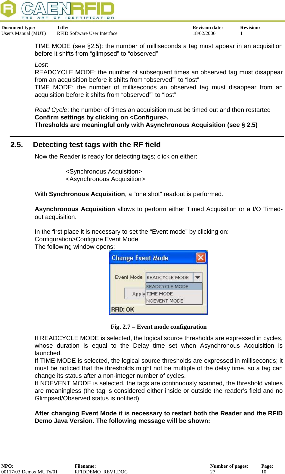  Document type:  Title:  Revision date:  Revision: User&apos;s Manual (MUT)  RFID Software User Interface  18/02/2006  1  TIME MODE (see §2.5): the number of milliseconds a tag must appear in an acquisition before it shifts from “glimpsed” to “observed” Lost:  READCYCLE MODE: the number of subsequent times an observed tag must disappear from an acquisition before it shifts from “observed”” to “lost” TIME MODE: the number of milliseconds an observed tag must disappear from an acquisition before it shifts from “observed”” to “lost”  Read Cycle: the number of times an acquisition must be timed out and then restarted Confirm settings by clicking on &lt;Configure&gt;. Thresholds are meaningful only with Asynchronous Acquisition (see § 2.5)  2.5.  Detecting test tags with the RF field Now the Reader is ready for detecting tags; click on either:  &lt;Synchronous Acquisition&gt; &lt;Asynchronous Acquisition&gt;  With Synchronous Acquisition, a “one shot” readout is performed.   Asynchronous Acquisition allows to perform either Timed Acquisition or a I/O Timed-out acquisition.  In the first place it is necessary to set the “Event mode” by clicking on: Configuration&gt;Configure Event Mode The following window opens:  Fig. 2.7 – Event mode configuration If READCYCLE MODE is selected, the logical source thresholds are expressed in cycles, whose duration is equal to the Delay time set when Asynchronous Acquisition is launched. If TIME MODE is selected, the logical source thresholds are expressed in milliseconds; it must be noticed that the thresholds might not be multiple of the delay time, so a tag can change its status after a non-integer number of cycles. If NOEVENT MODE is selected, the tags are continuously scanned, the threshold values are meaningless (the tag is considered either inside or outside the reader’s field and no Glimpsed/Observed status is notified)  After changing Event Mode it is necessary to restart both the Reader and the RFID Demo Java Version. The following message will be shown: NPO:  Filename:  Number of pages:  Page: 00117/03:Demox.MUTx/01 RFIDDEMO_REV1.DOC  27  10  