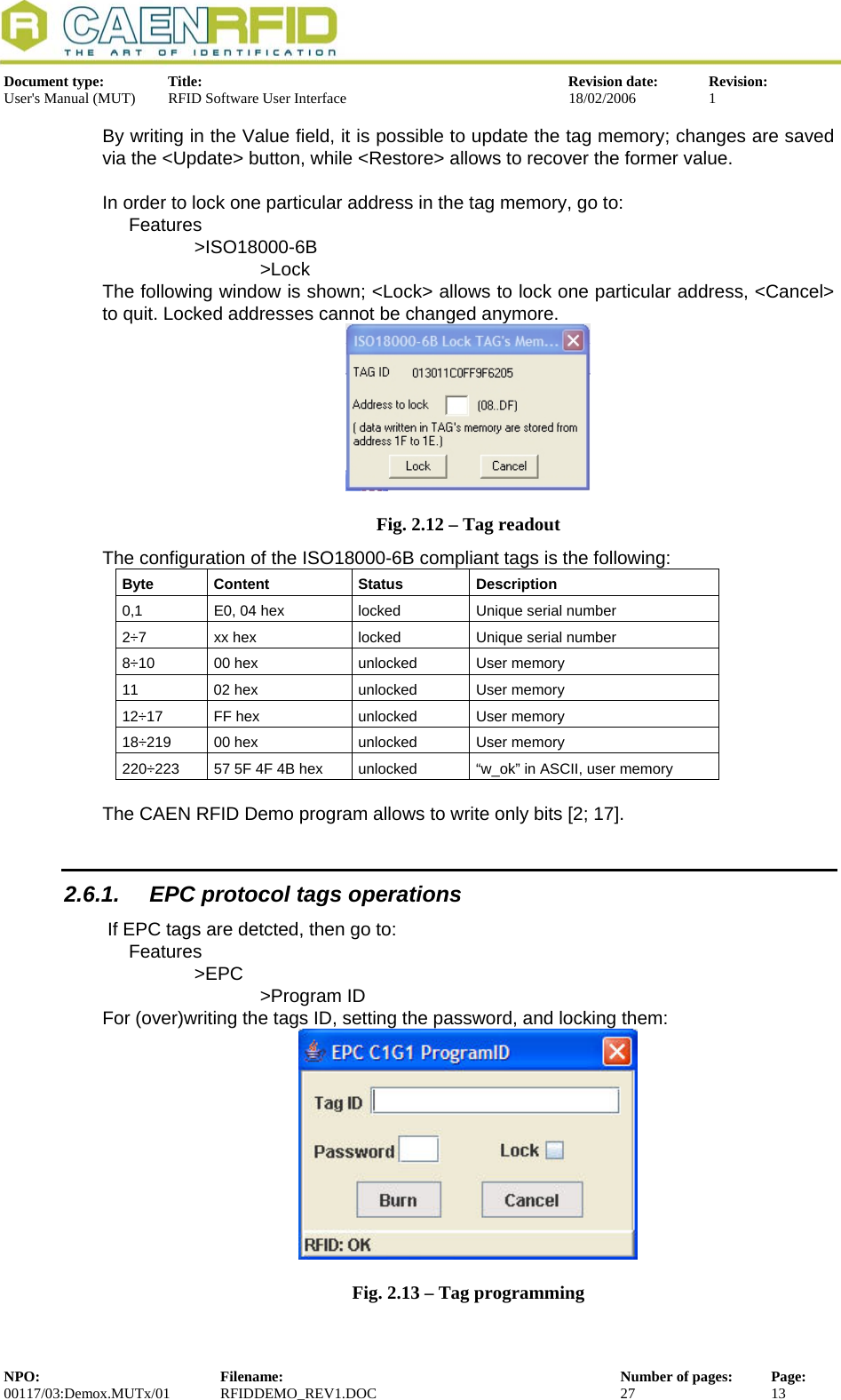  Document type:  Title:  Revision date:  Revision: User&apos;s Manual (MUT)  RFID Software User Interface  18/02/2006  1  By writing in the Value field, it is possible to update the tag memory; changes are saved via the &lt;Update&gt; button, while &lt;Restore&gt; allows to recover the former value.  In order to lock one particular address in the tag memory, go to: Features &gt;ISO18000-6B    &gt;Lock The following window is shown; &lt;Lock&gt; allows to lock one particular address, &lt;Cancel&gt; to quit. Locked addresses cannot be changed anymore.  Fig. 2.12 – Tag readout The configuration of the ISO18000-6B compliant tags is the following: Byte Content  Status  Description 0,1  E0, 04 hex  locked  Unique serial number 2÷7  xx hex  locked  Unique serial number 8÷10  00 hex  unlocked  User memory 11  02 hex  unlocked  User memory 12÷17  FF hex  unlocked  User memory 18÷219  00 hex  unlocked  User memory 220÷223  57 5F 4F 4B hex  unlocked  “w_ok” in ASCII, user memory  The CAEN RFID Demo program allows to write only bits [2; 17]. 2.6.1.  EPC protocol tags operations  If EPC tags are detcted, then go to: Features &gt;EPC    &gt;Program ID For (over)writing the tags ID, setting the password, and locking them:  Fig. 2.13 – Tag programming NPO:  Filename:  Number of pages:  Page: 00117/03:Demox.MUTx/01 RFIDDEMO_REV1.DOC  27  13  