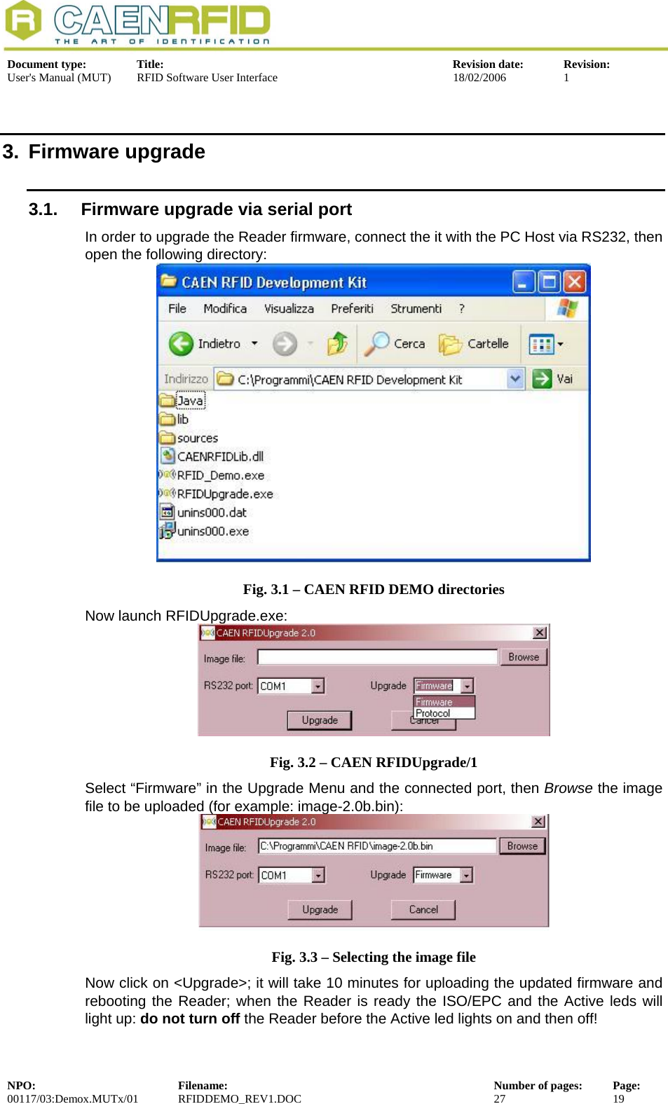  Document type:  Title:  Revision date:  Revision: User&apos;s Manual (MUT)  RFID Software User Interface  18/02/2006  1  3. Firmware upgrade 3.1.  Firmware upgrade via serial port In order to upgrade the Reader firmware, connect the it with the PC Host via RS232, then open the following directory:  Fig. 3.1 – CAEN RFID DEMO directories Now launch RFIDUpgrade.exe:  Fig. 3.2 – CAEN RFIDUpgrade/1 Select “Firmware” in the Upgrade Menu and the connected port, then Browse the image file to be uploaded (for example: image-2.0b.bin):  Fig. 3.3 – Selecting the image file Now click on &lt;Upgrade&gt;; it will take 10 minutes for uploading the updated firmware and rebooting the Reader; when the Reader is ready the ISO/EPC and the Active leds will light up: do not turn off the Reader before the Active led lights on and then off! NPO:  Filename:  Number of pages:  Page: 00117/03:Demox.MUTx/01 RFIDDEMO_REV1.DOC  27  19  