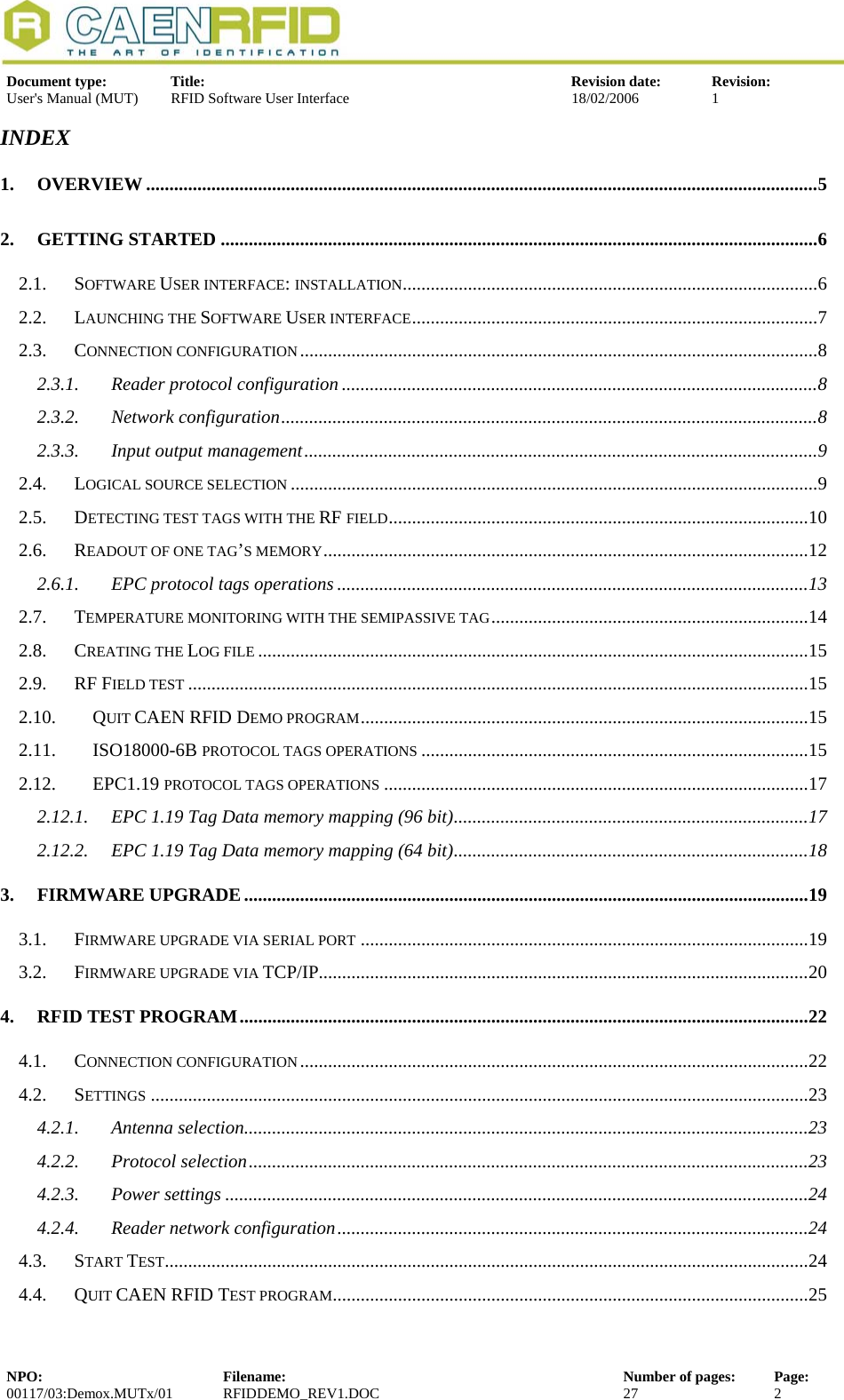  Document type:  Title:  Revision date:  Revision: User&apos;s Manual (MUT)  RFID Software User Interface  18/02/2006  1  INDEX 1. OVERVIEW ................................................................................................................................................5 2. GETTING STARTED ................................................................................................................................6 2.1. SOFTWARE USER INTERFACE: INSTALLATION.........................................................................................6 2.2. LAUNCHING THE SOFTWARE USER INTERFACE.......................................................................................7 2.3. CONNECTION CONFIGURATION...............................................................................................................8 2.3.1. Reader protocol configuration ......................................................................................................8 2.3.2. Network configuration...................................................................................................................8 2.3.3. Input output management..............................................................................................................9 2.4. LOGICAL SOURCE SELECTION .................................................................................................................9 2.5. DETECTING TEST TAGS WITH THE RF FIELD..........................................................................................10 2.6. READOUT OF ONE TAG’S MEMORY........................................................................................................12 2.6.1. EPC protocol tags operations .....................................................................................................13 2.7. TEMPERATURE MONITORING WITH THE SEMIPASSIVE TAG....................................................................14 2.8. CREATING THE LOG FILE ......................................................................................................................15 2.9. RF FIELD TEST .....................................................................................................................................15 2.10. QUIT CAEN RFID DEMO PROGRAM................................................................................................15 2.11. ISO18000-6B PROTOCOL TAGS OPERATIONS ...................................................................................15 2.12. EPC1.19 PROTOCOL TAGS OPERATIONS ...........................................................................................17 2.12.1. EPC 1.19 Tag Data memory mapping (96 bit)............................................................................17 2.12.2. EPC 1.19 Tag Data memory mapping (64 bit)............................................................................18 3. FIRMWARE UPGRADE.........................................................................................................................19 3.1. FIRMWARE UPGRADE VIA SERIAL PORT ................................................................................................19 3.2. FIRMWARE UPGRADE VIA TCP/IP.........................................................................................................20 4. RFID TEST PROGRAM..........................................................................................................................22 4.1. CONNECTION CONFIGURATION.............................................................................................................22 4.2. SETTINGS .............................................................................................................................................23 4.2.1. Antenna selection.........................................................................................................................23 4.2.2. Protocol selection........................................................................................................................23 4.2.3. Power settings .............................................................................................................................24 4.2.4. Reader network configuration.....................................................................................................24 4.3. START TEST..........................................................................................................................................24 4.4. QUIT CAEN RFID TEST PROGRAM......................................................................................................25 NPO:  Filename:  Number of pages:  Page: 00117/03:Demox.MUTx/01 RFIDDEMO_REV1.DOC  27  2  