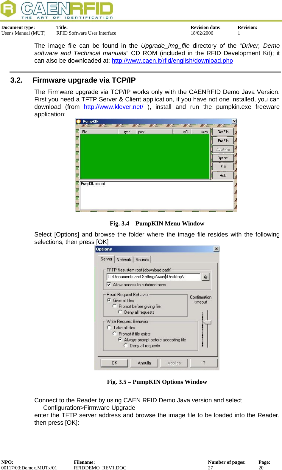  Document type:  Title:  Revision date:  Revision: User&apos;s Manual (MUT)  RFID Software User Interface  18/02/2006  1  The image file can be found in the Upgrade_img_file directory of the “Driver, Demo software and Technical manuals” CD ROM (included in the RFID Development Kit); it can also be downloaded at: http://www.caen.it/rfid/english/download.php3.2.  Firmware upgrade via TCP/IP The Firmware upgrade via TCP/IP works only with the CAENRFID Demo Java Version. First you need a TFTP Server &amp; Client application, if you have not one installed, you can download (from http://www.klever.net/ ), install and run the pumpkin.exe freeware application:  Fig. 3.4 – PumpKIN Menu Window Select [Options] and browse the folder where the image file resides with the following selections, then press [OK]  Fig. 3.5 – PumpKIN Options Window  Connect to the Reader by using CAEN RFID Demo Java version and select   Configuration&gt;Firmware Upgrade enter the TFTP server address and browse the image file to be loaded into the Reader, then press [OK]: NPO:  Filename:  Number of pages:  Page: 00117/03:Demox.MUTx/01 RFIDDEMO_REV1.DOC  27  20  