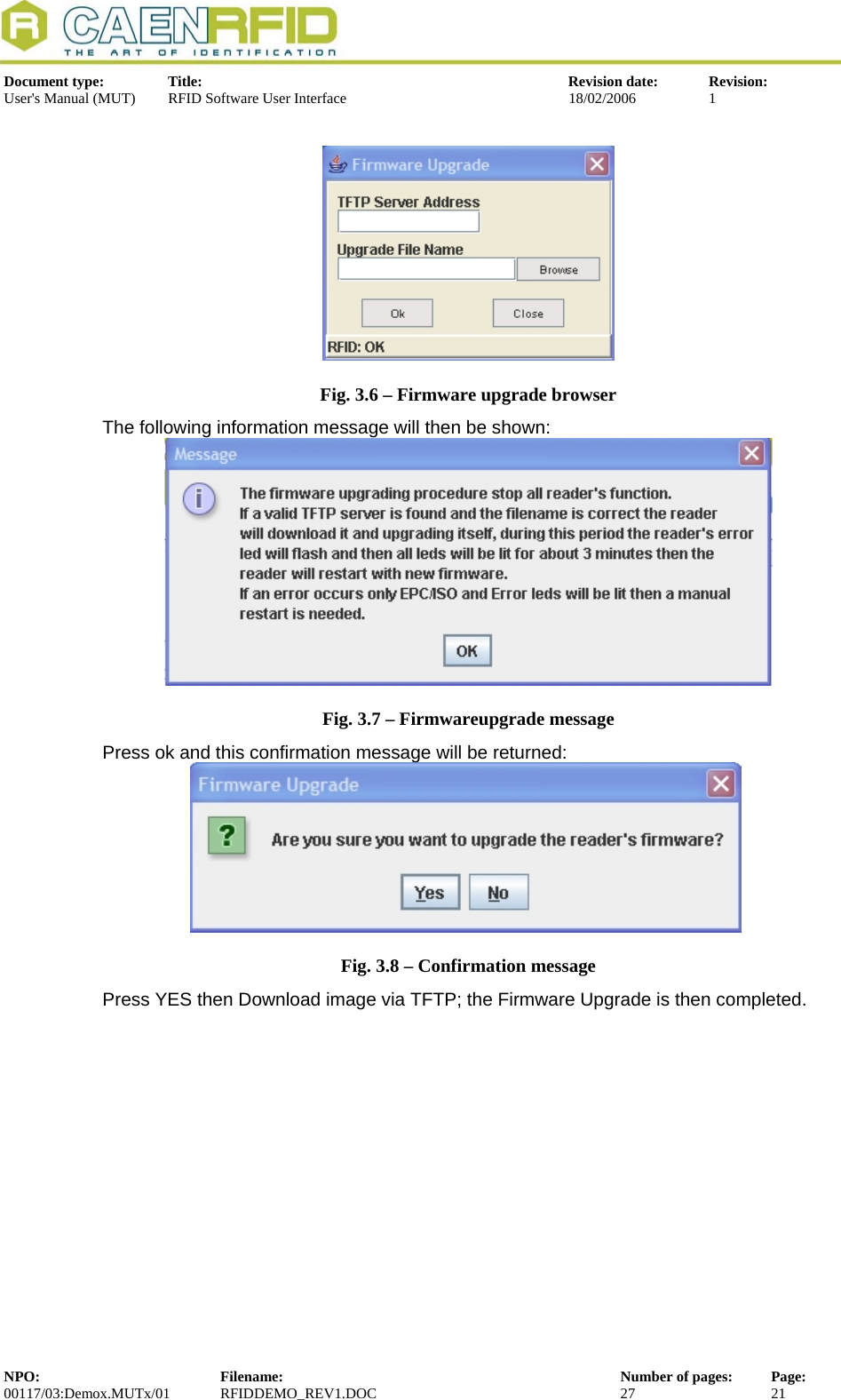  Document type:  Title:  Revision date:  Revision: User&apos;s Manual (MUT)  RFID Software User Interface  18/02/2006  1    Fig. 3.6 – Firmware upgrade browser The following information message will then be shown:  Fig. 3.7 – Firmwareupgrade message Press ok and this confirmation message will be returned:  Fig. 3.8 – Confirmation message Press YES then Download image via TFTP; the Firmware Upgrade is then completed. NPO:  Filename:  Number of pages:  Page: 00117/03:Demox.MUTx/01 RFIDDEMO_REV1.DOC  27  21  