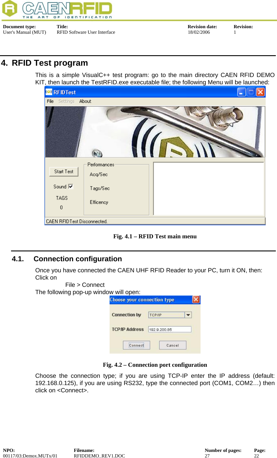  Document type:  Title:  Revision date:  Revision: User&apos;s Manual (MUT)  RFID Software User Interface  18/02/2006  1  4.  RFID Test program This is a simple VisualC++ test program: go to the main directory CAEN RFID DEMO KIT, then launch the TestRFID.exe executable file; the following Menu will be launched:  Fig. 4.1 – RFID Test main menu 4.1. Connection configuration Once you have connected the CAEN UHF RFID Reader to your PC, turn it ON, then: Click on  File &gt; Connect The following pop-up window will open:  Fig. 4.2 – Connection port configuration Choose the connection type; if you are using TCP-IP enter the IP address (default: 192.168.0.125), if you are using RS232, type the connected port (COM1, COM2…) then click on &lt;Connect&gt;.  NPO:  Filename:  Number of pages:  Page: 00117/03:Demox.MUTx/01 RFIDDEMO_REV1.DOC  27  22  