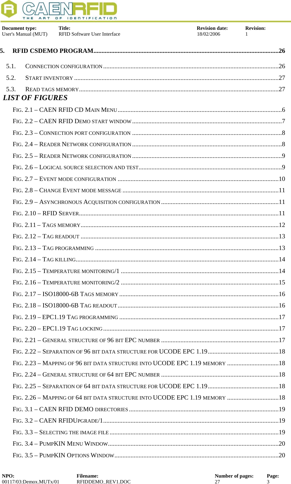  Document type:  Title:  Revision date:  Revision: User&apos;s Manual (MUT)  RFID Software User Interface  18/02/2006  1  5. RFID CSDEMO PROGRAM...................................................................................................................26 5.1. CONNECTION CONFIGURATION.............................................................................................................26 5.2. START INVENTORY ...............................................................................................................................27 5.3. READ TAGS MEMORY............................................................................................................................27  LIST OF FIGURES FIG. 2.1 – CAEN RFID CD MAIN MENU......................................................................................................6 FIG. 2.2 – CAEN RFID DEMO START WINDOW.............................................................................................7 FIG. 2.3 – CONNECTION PORT CONFIGURATION .............................................................................................8 FIG. 2.4 – READER NETWORK CONFIGURATION.............................................................................................8 FIG. 2.5 – READER NETWORK CONFIGURATION.............................................................................................9 FIG. 2.6 – LOGICAL SOURCE SELECTION AND TEST.........................................................................................9 FIG. 2.7 – EVENT MODE CONFIGURATION ....................................................................................................10 FIG. 2.8 – CHANGE EVENT MODE MESSAGE .................................................................................................11 FIG. 2.9 – ASYNCHRONOUS ACQUISITION CONFIGURATION.........................................................................11 FIG. 2.10 – RFID SERVER............................................................................................................................11 FIG. 2.11 – TAGS MEMORY...........................................................................................................................12 FIG. 2.12 – TAG READOUT ...........................................................................................................................13 FIG. 2.13 – TAG PROGRAMMING ..................................................................................................................13 FIG. 2.14 – TAG KILLING..............................................................................................................................14 FIG. 2.15 – TEMPERATURE MONITORING/1 ..................................................................................................14 FIG. 2.16 – TEMPERATURE MONITORING/2 ..................................................................................................15 FIG. 2.17 – ISO18000-6B TAGS MEMORY...................................................................................................16 FIG. 2.18 – ISO18000-6B TAG READOUT....................................................................................................16 FIG. 2.19 – EPC1.19 TAG PROGRAMMING ...................................................................................................17 FIG. 2.20 – EPC1.19 TAG LOCKING.............................................................................................................17 FIG. 2.21 – GENERAL STRUCTURE OF 96 BIT EPC NUMBER .........................................................................17 FIG. 2.22 – SEPARATION OF 96 BIT DATA STRUCTURE FOR UCODE EPC 1.19............................................18 FIG. 2.23 – MAPPING OF 96 BIT DATA STRUCTURE INTO UCODE EPC 1.19 MEMORY ................................18 FIG. 2.24 – GENERAL STRUCTURE OF 64 BIT EPC NUMBER .........................................................................18 FIG. 2.25 – SEPARATION OF 64 BIT DATA STRUCTURE FOR UCODE EPC 1.19............................................18 FIG. 2.26 – MAPPING OF 64 BIT DATA STRUCTURE INTO UCODE EPC 1.19 MEMORY ................................18 FIG. 3.1 – CAEN RFID DEMO DIRECTORIES.............................................................................................19 FIG. 3.2 – CAEN RFIDUPGRADE/1.............................................................................................................19 FIG. 3.3 – SELECTING THE IMAGE FILE.........................................................................................................19 FIG. 3.4 – PUMPKIN MENU WINDOW..........................................................................................................20 FIG. 3.5 – PUMPKIN OPTIONS WINDOW......................................................................................................20 NPO:  Filename:  Number of pages:  Page: 00117/03:Demox.MUTx/01 RFIDDEMO_REV1.DOC  27  3  