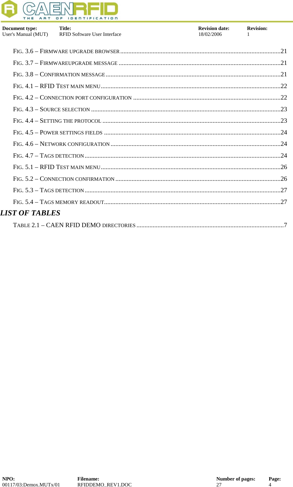  Document type:  Title:  Revision date:  Revision: User&apos;s Manual (MUT)  RFID Software User Interface  18/02/2006  1  FIG. 3.6 – FIRMWARE UPGRADE BROWSER...................................................................................................21 FIG. 3.7 – FIRMWAREUPGRADE MESSAGE ....................................................................................................21 FIG. 3.8 – CONFIRMATION MESSAGE............................................................................................................21 FIG. 4.1 – RFID TEST MAIN MENU...............................................................................................................22 FIG. 4.2 – CONNECTION PORT CONFIGURATION ...........................................................................................22 FIG. 4.3 – SOURCE SELECTION .....................................................................................................................23 FIG. 4.4 – SETTING THE PROTOCOL ..............................................................................................................23 FIG. 4.5 – POWER SETTINGS FIELDS .............................................................................................................24 FIG. 4.6 – NETWORK CONFIGURATION.........................................................................................................24 FIG. 4.7 – TAGS DETECTION.........................................................................................................................24 FIG. 5.1 – RFID TEST MAIN MENU...............................................................................................................26 FIG. 5.2 – CONNECTION CONFIRMATION ......................................................................................................26 FIG. 5.3 – TAGS DETECTION.........................................................................................................................27 FIG. 5.4 – TAGS MEMORY READOUT.............................................................................................................27 LIST OF TABLES TABLE 2.1 – CAEN RFID DEMO DIRECTORIES ...........................................................................................7 NPO:  Filename:  Number of pages:  Page: 00117/03:Demox.MUTx/01 RFIDDEMO_REV1.DOC  27  4  